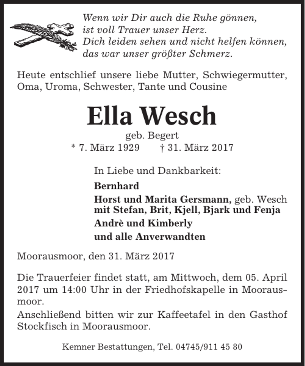 <p>Wenn wir Dir auch die Ruhe gönnen,<br />ist voll Trauer unser Herz.<br />Dich leiden sehen und nicht helfen können,<br />das war unser größter Schmerz.<br />Heute entschlief unsere liebe Mutter, Schwiegermutter,<br />Oma, Uroma, Schwester, Tante und Cousine</p><p>Ella Wesch<br />geb. Begert<br />* 7. März 1929<br />† 31. März 2017<br />In Liebe und Dankbarkeit:<br />Bernhard<br />Horst und Marita Gersmann, geb. Wesch<br />mit Stefan, Brit, Kjell, Bjark und Fenja<br />Andrè und Kimberly<br />und alle Anverwandten<br />Moorausmoor, den 31. März 2017<br />Die Trauerfeier findet statt, am Mittwoch, dem 05. April<br />2017 um 14:00 Uhr in der Friedhofskapelle in Moorausmoor.<br />Anschließend bitten wir zur Kaffeetafel in den Gasthof<br />Stockfisch in Moorausmoor.<br />Kemner Bestattungen, Tel. 04745/911 45 80</p>