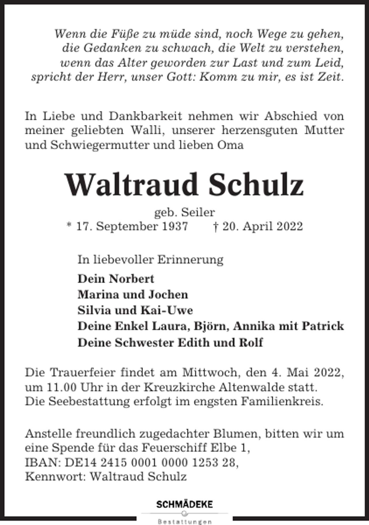 <p>Wenn die Füße zu müde sind, noch Wege zu gehen,<br />die Gedanken zu schwach, die Welt zu verstehen,<br />wenn das Alter geworden zur Last und zum Leid,<br />spricht der Herr, unser Gott: Komm zu mir, es ist Zeit.<br />In Liebe und Dankbarkeit nehmen wir Abschied von<br />meiner geliebten Walli, unserer herzensguten Mutter<br />und Schwiegermutter und lieben Oma</p><p>Waltraud Schulz<br />geb. Seiler<br />* 17. September 1937<br />† 20. April 2022<br />In liebevoller Erinnerung<br />Dein Norbert<br />Marina und Jochen<br />Silvia und Kai-Uwe<br />Deine Enkel Laura, Björn, Annika mit Patrick<br />Deine Schwester Edith und Rolf<br />Die Trauerfeier findet am Mittwoch, den 4. Mai 2022,<br />um 11.00 Uhr in der Kreuzkirche Altenwalde statt.<br />Die Seebestattung erfolgt im engsten Familienkreis.<br />Anstelle freundlich zugedachter Blumen, bitten wir um<br />eine Spende für das Feuerschiff Elbe 1,<br />IBAN: DE14 2415 0001 0000 1253 28,<br />Kennwort: Waltraud Schulz</p>