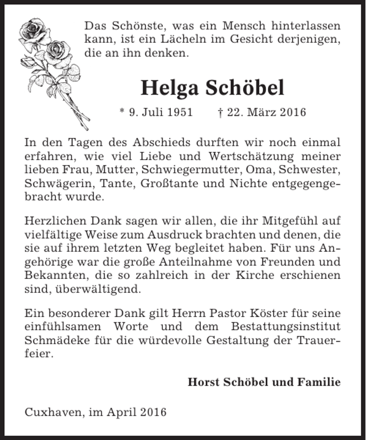 <p>Das Schönste, was ein Mensch hinterlassen<br />kann, ist ein Lächeln im Gesicht derjenigen,<br />die an ihn denken.</p><p>Helga Schöbel<br />* 9. Juli 1951</p><p>† 22. März 2016</p><p>In den Tagen des Abschieds durften wir noch einmal<br />erfahren, wie viel Liebe und Wertschätzung meiner<br />lieben Frau, Mutter, Schwiegermutter, Oma, Schwester,<br />Schwägerin, Tante, Großtante und Nichte entgegengebracht wurde.<br />Herzlichen Dank sagen wir allen, die ihr Mitgefühl auf<br />vielfältige Weise zum Ausdruck brachten und denen, die<br />sie auf ihrem letzten Weg begleitet haben. Für uns Angehörige war die große Anteilnahme von Freunden und<br />Bekannten, die so zahlreich in der Kirche erschienen<br />sind, überwältigend.<br />Ein besonderer Dank gilt Herrn Pastor Köster für seine<br />einfühlsamen Worte und dem Bestattungsinstitut<br />Schmädeke für die würdevolle Gestaltung der Trauerfeier.<br />Horst Schöbel und Familie<br />Cuxhaven, im April 2016</p>