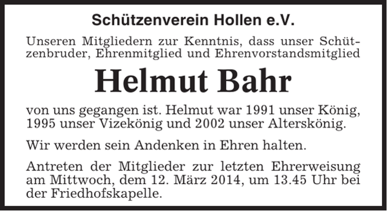 <p>Schützenverein Hollen e.V.<br />Unseren Mitgliedern zur Kenntnis, dass unser Schützenbruder, Ehrenmitglied und Ehrenvorstandsmitglied</p><p>Helmut Bahr<br />von uns gegangen ist. Helmut war 1991 unser König,<br />1995 unser Vizekönig und 2002 unser Alterskönig.<br />Wir werden sein Andenken in Ehren halten.<br />Antreten der Mitglieder zur letzten Ehrerweisung<br />am Mittwoch, dem 12. März 2014, um 13.45 Uhr bei<br />der Friedhofskapelle.</p>