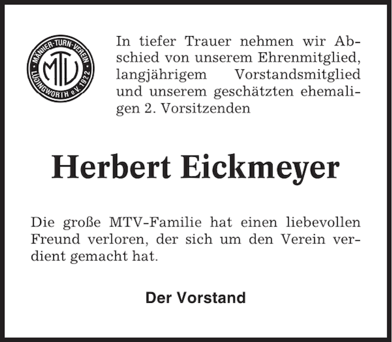 <p>In tiefer Trauer nehmen wir Abschied von unserem Ehrenmitglied,<br />langjährigem<br />Vorstandsmitglied<br />und unserem geschätzten ehemaligen 2. Vorsitzenden</p>
<p>Herbert Eickmeyer<br />Die große MTV-Familie hat einen liebevollen<br />Freund verloren, der sich um den Verein verdient gemacht hat.</p>
<p>Der Vorstand</p>
