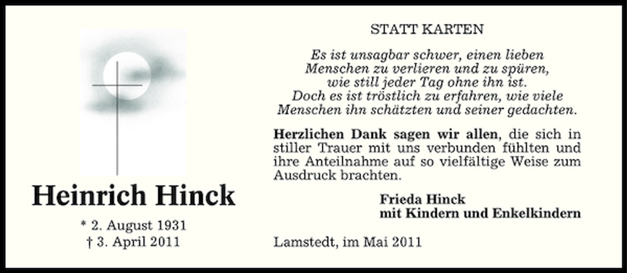 <p>STATT KARTEN Es ist unsagbar schwer, einen lieben Menschen zu verlieren und zu spüren, wie still jeder Tag ohne ihn ist. Doch es ist tröstlich zu erfahren, wie viele Menschen ihn schätzten und seiner gedachten. Herzlichen Dank sagen wir allen, die sich in stiller Trauer mit uns verbunden fühlten und ihre Anteilnahme auf so vielfältige Weise zum Ausdruck brachten.</p><p>Heinrich Hinck<br />* 2. August 1931 † 3. April 2011</p><p>Frieda Hinck mit Kindern und Enkelkindern Lamstedt, im Mai 2011</p>