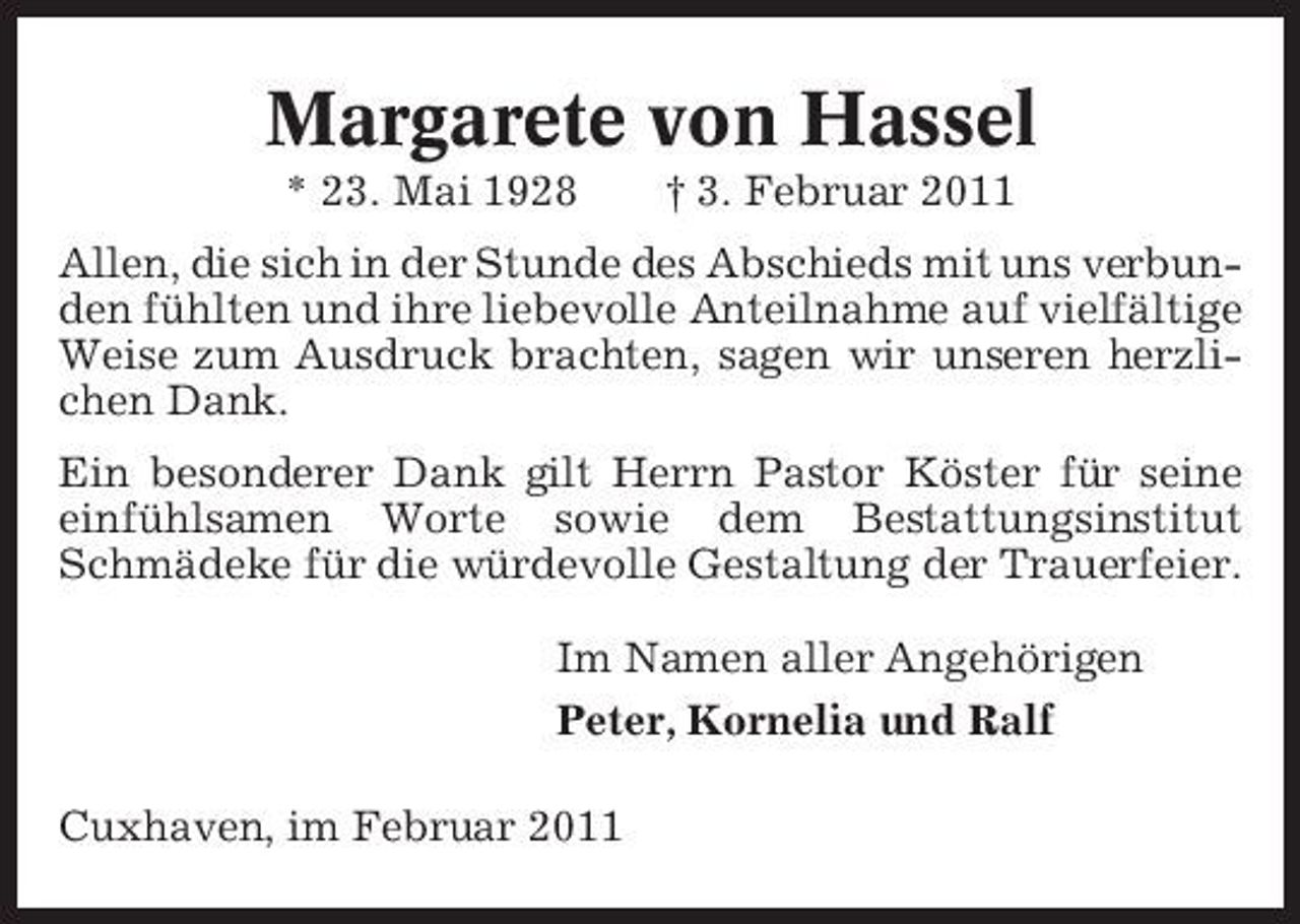 <p>Margarete von Hassel<br />* 23. Mai 1928 † 3. Februar 2011 Allen, die sich in der Stunde des Abschieds mit uns verbunden fühlten und ihre liebevolle Anteilnahme auf vielfältige Weise zum Ausdruck brachten, sagen wir unseren herzlichen Dank. Ein besonderer Dank gilt Herrn Pastor Köster für seine einfühlsamen Worte sowie dem Bestattungsinstitut Schmädeke für die würdevolle Gestaltung der Trauerfeier. Im Namen aller Angehörigen Peter, Kornelia und Ralf Cuxhaven, im Februar 2011</p>