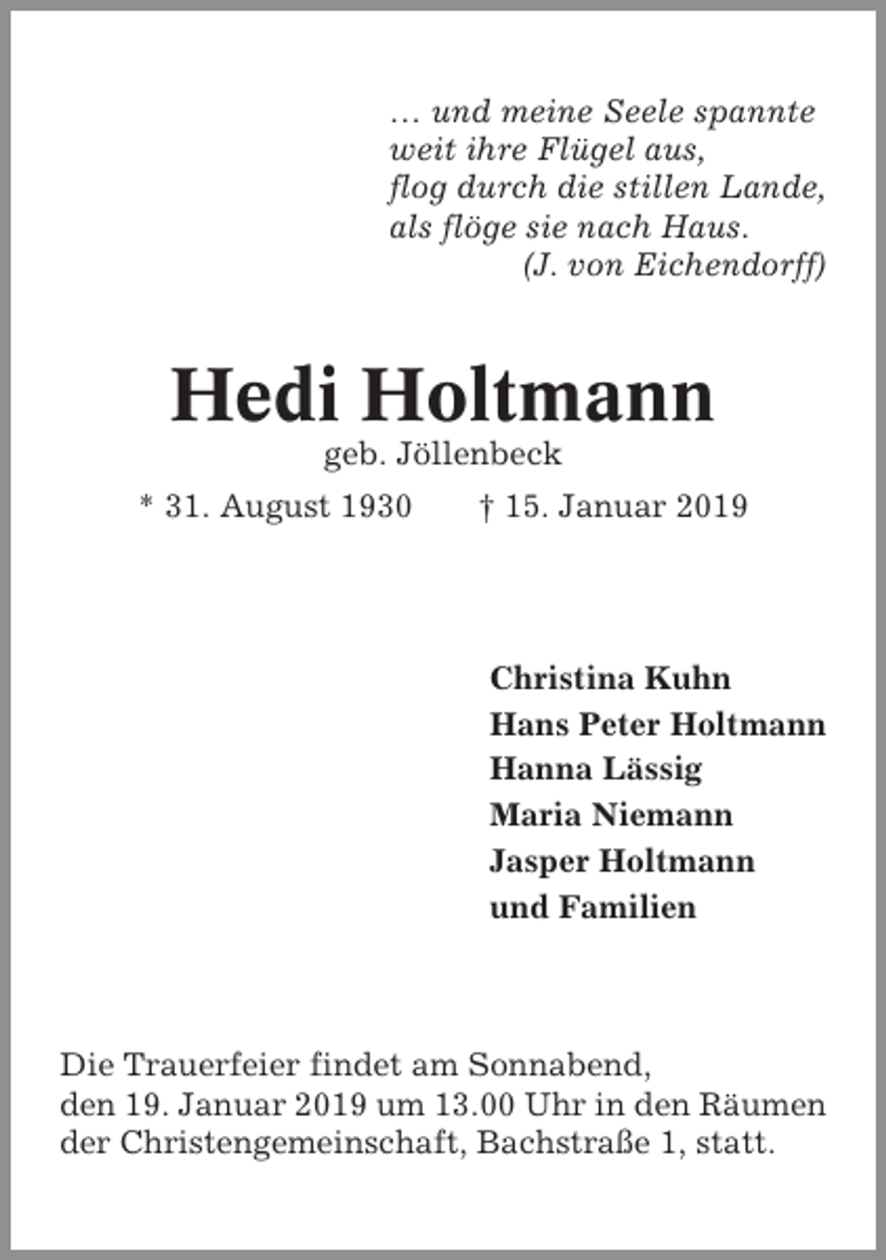 <p>… und meine Seele spannte<br />weit ihre Flügel aus,<br />flog durch die stillen Lande,<br />als flöge sie nach Haus.<br />(J. von Eichendorff)</p><p>Hedi Holtmann<br />geb. Jöllenbeck<br />* 31. August 1930</p><p>† 15. Januar 2019</p><p>Christina Kuhn<br />Hans Peter Holtmann<br />Hanna Lässig<br />Maria Niemann<br />Jasper Holtmann<br />und Familien</p><p>Die Trauerfeier findet am Sonnabend,<br />den 19. Januar 2019 um 13.00 Uhr in den Räumen<br />der Christengemeinschaft, Bachstraße 1, statt.</p>