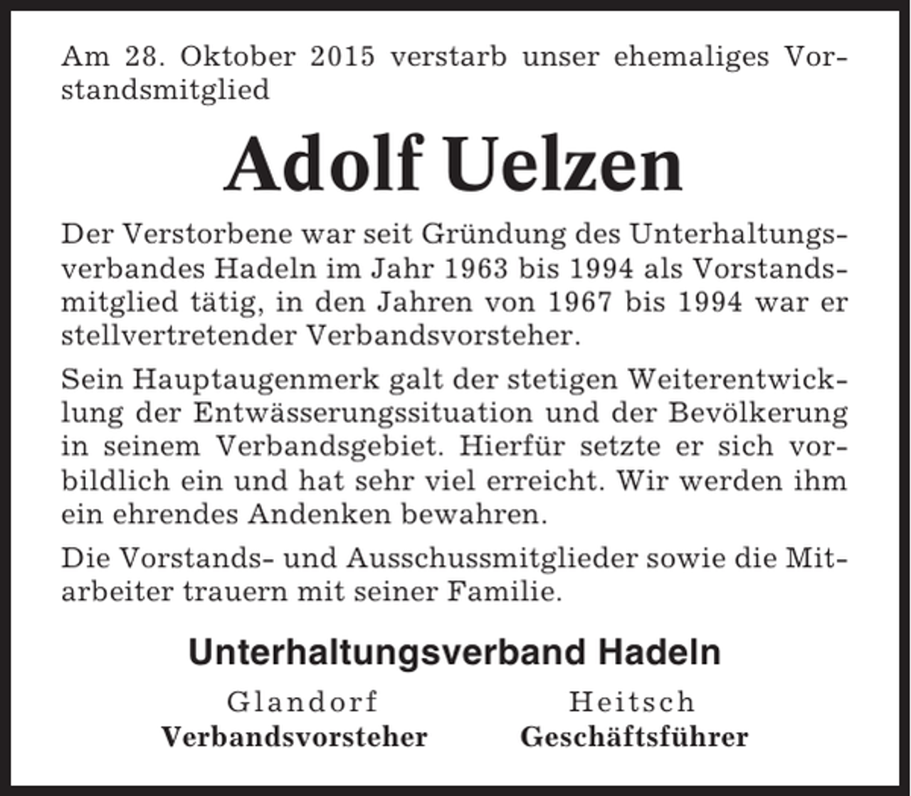 <p>Am 28. Oktober 2015 verstarb unser ehemaliges Vorstandsmitglied</p><p>Adolf Uelzen<br />Der Verstorbene war seit Gründung des Unterhaltungsverbandes Hadeln im Jahr 1963 bis 1994 als Vorstandsmitglied tätig, in den Jahren von 1967 bis 1994 war er<br />stellvertretender Verbandsvorsteher.<br />Sein Hauptaugenmerk galt der stetigen Weiterentwicklung der Entwässerungssituation und der Bevölkerung<br />in seinem Verbandsgebiet. Hierfür setzte er sich vorbildlich ein und hat sehr viel erreicht. Wir werden ihm<br />ein ehrendes Andenken bewahren.<br />Die Vorstands- und Ausschussmitglieder sowie die Mitarbeiter trauern mit seiner Familie.</p><p>Unterhaltungsverband Hadeln<br />Glandorf<br />Verbandsvorsteher</p><p>Heitsch<br />Geschäftsführer</p>