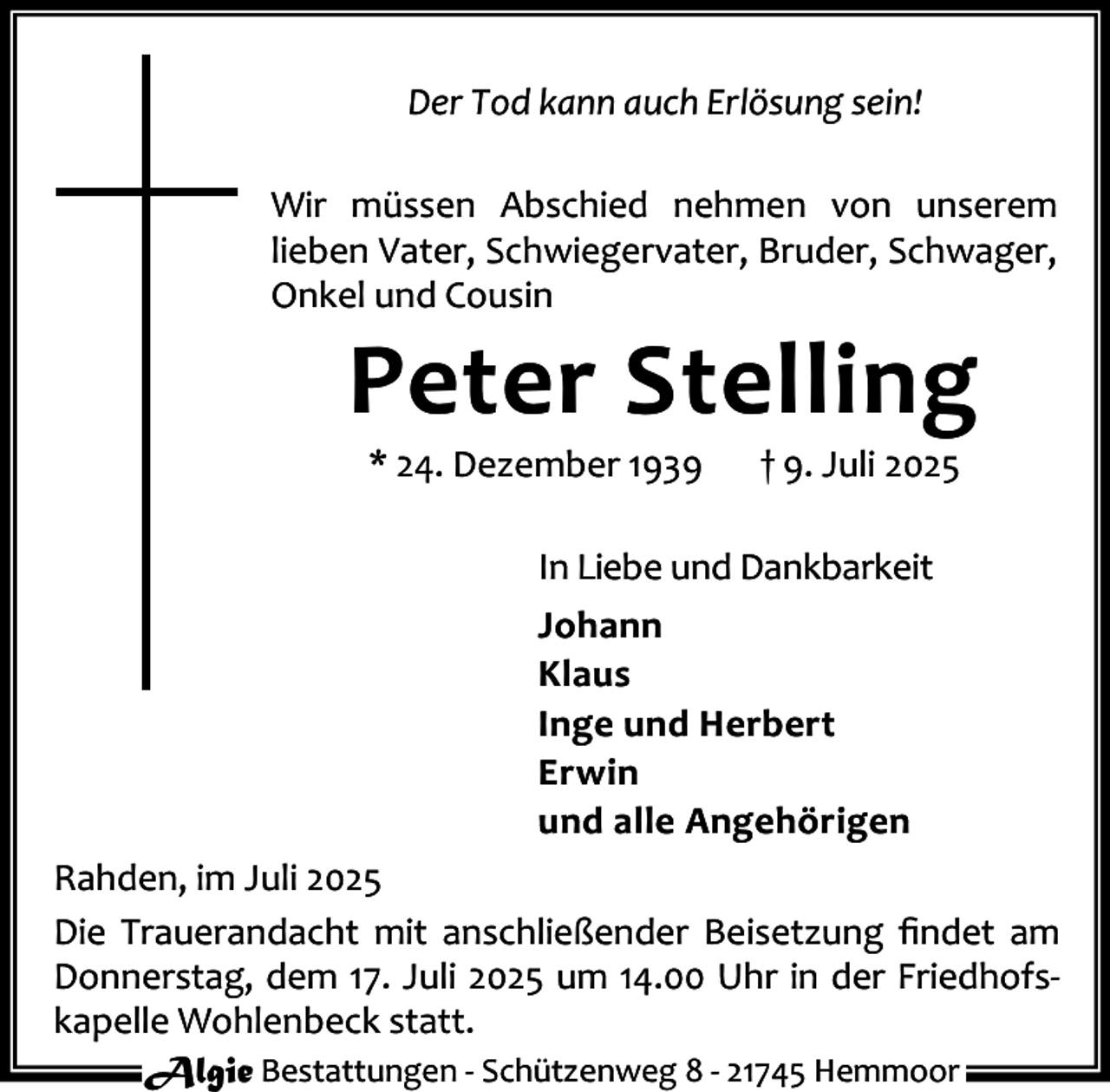 <p>Der Tod kann auch Erlösung sein!<br />Wir müssen Abschied nehmen von unserem<br />lieben Vater, Schwiegervater, Bruder, Schwager,<br />Onkel und Cousin</p><p>Peter Stelling<br />* 24. Dezember 1939</p><p>† 9. Juli 2025</p><p>In Liebe und Dankbarkeit<br />Johann<br />Klaus<br />Inge und Herbert<br />Erwin<br />und alle Angehörigen<br />Rahden, im Juli 2025<br />Die Trauerandacht mit anschließender Beisetzung ﬁndet am<br />Donnerstag, dem 17. Juli 2025 um 14.00 Uhr in der Friedhofs‐<br />kapelle Wohlenbeck statt.<br />Algie Bestattungen ‐ Schützenweg 8 ‐ 21745 Hemmoor</p>