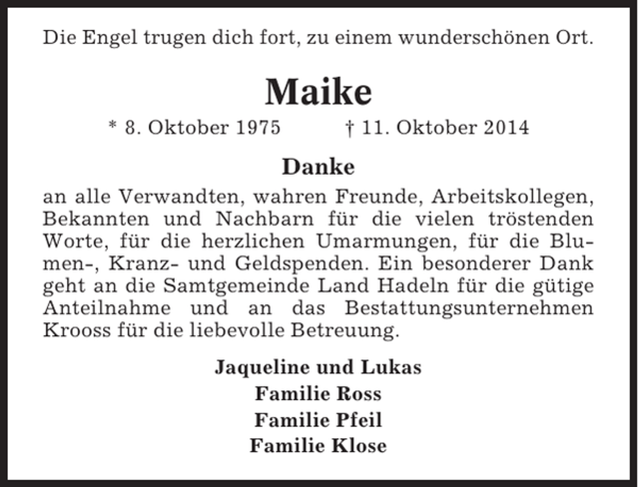 <p>Die Engel trugen dich fort, zu einem wunderschönen Ort.</p><p>Maike<br />* 8. Oktober 1975</p><p>† 11. Oktober 2014</p><p>Danke<br />an alle Verwandten, wahren Freunde, Arbeitskollegen,<br />Bekannten und Nachbarn für die vielen tröstenden<br />Worte, für die herzlichen Umarmungen, für die Blumen-, Kranz- und Geldspenden. Ein besonderer Dank<br />geht an die Samtgemeinde Land Hadeln für die gütige<br />Anteilnahme und an das Bestattungsunternehmen<br />Krooss für die liebevolle Betreuung.<br />Jaqueline und Lukas<br />Familie Ross<br />Familie Pfeil<br />Familie Klose</p>