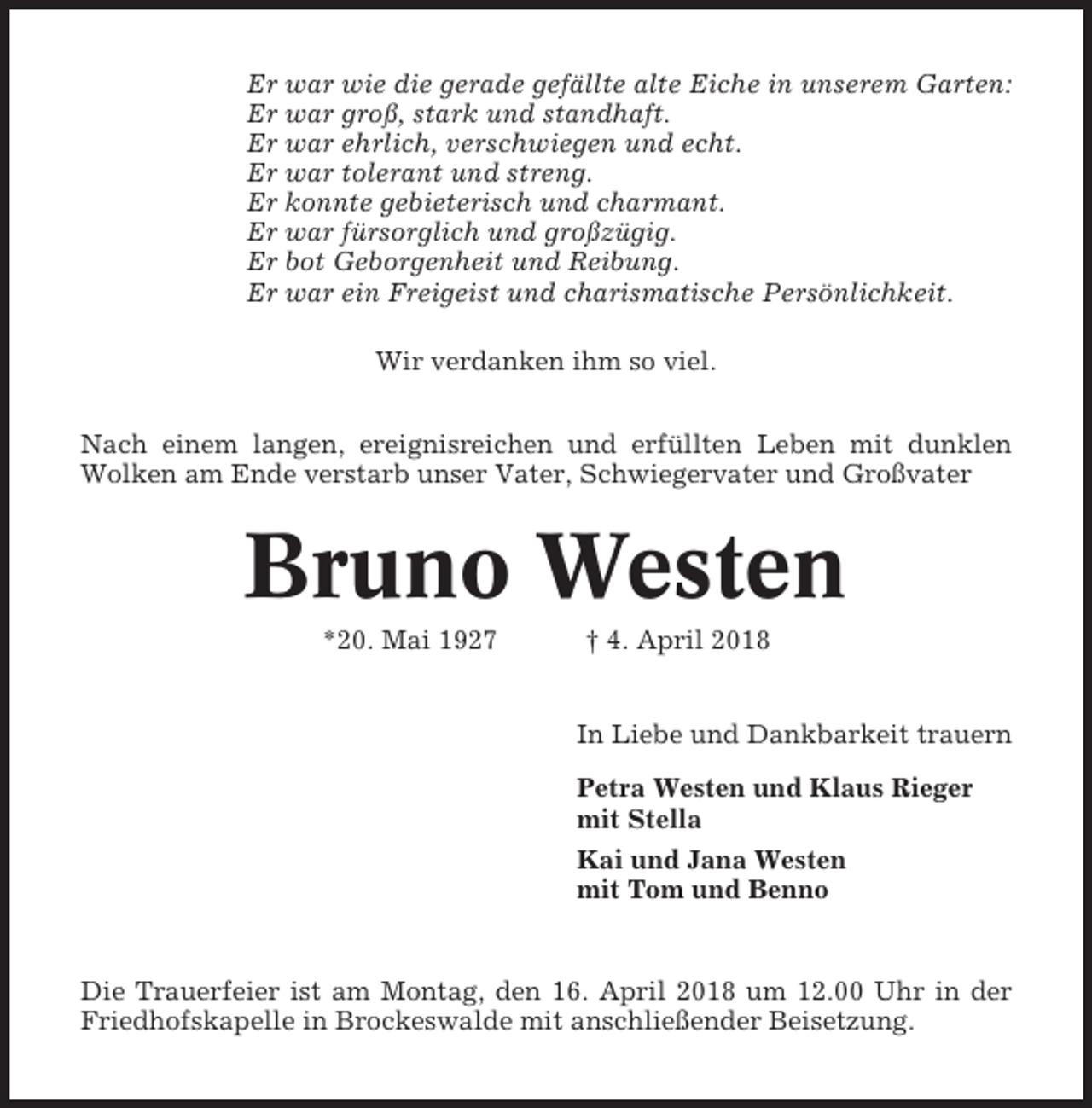 <p>Er war wie die gerade gefällte alte Eiche in unserem Garten:<br />Er war groß, stark und standhaft.<br />Er war ehrlich, verschwiegen und echt.<br />Er war tolerant und streng.<br />Er konnte gebieterisch und charmant.<br />Er war fürsorglich und großzügig.<br />Er bot Geborgenheit und Reibung.<br />Er war ein Freigeist und charismatische Persönlichkeit.<br />Wir verdanken ihm so viel.<br />Nach einem langen, ereignisreichen und erfüllten Leben mit dunklen<br />Wolken am Ende verstarb unser Vater, Schwiegervater und Großvater</p><p>Bruno Westen<br />*20. Mai 1927</p><p>† 4. April 2018</p><p>In Liebe und Dankbarkeit trauern<br />Petra Westen und Klaus Rieger<br />mit Stella<br />Kai und Jana Westen<br />mit Tom und Benno</p><p>Die Trauerfeier ist am Montag, den 16. April 2018 um 12.00 Uhr in der<br />Friedhofskapelle in Brockeswalde mit anschließender Beisetzung.</p>