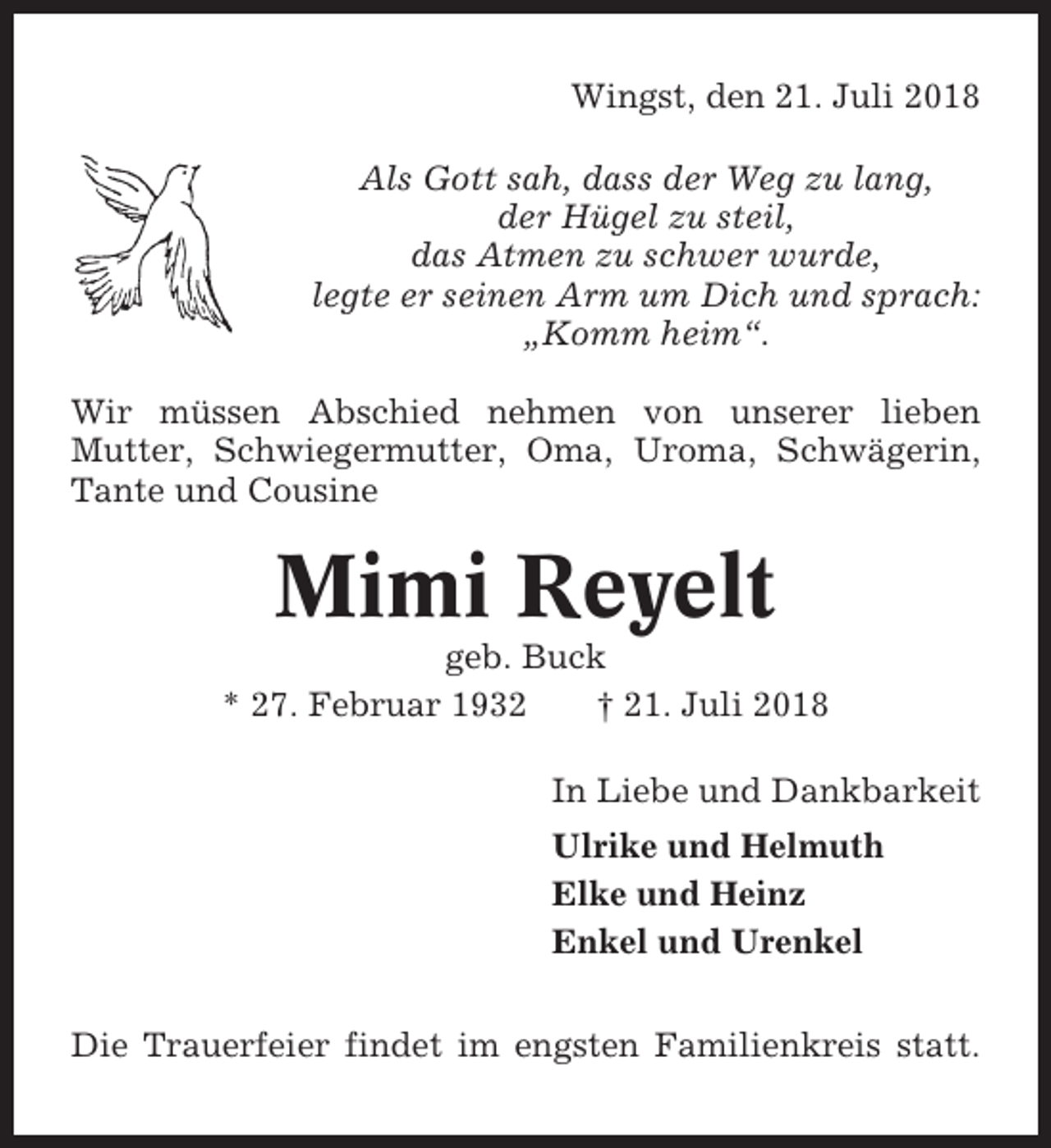 <p>Wingst, den 21. Juli 2018<br />Als Gott sah, dass der Weg zu lang,<br />der Hügel zu steil,<br />das Atmen zu schwer wurde,<br />legte er seinen Arm um Dich und sprach:<br />„Komm heim“.<br />Wir müssen Abschied nehmen von unserer lieben<br />Mutter, Schwiegermutter, Oma, Uroma, Schwägerin,<br />Tante und Cousine</p><p>Mimi Reyelt<br />geb. Buck<br />* 27. Februar 1932<br />† 21. Juli 2018<br />In Liebe und Dankbarkeit<br />Ulrike und Helmuth<br />Elke und Heinz<br />Enkel und Urenkel<br />Die Trauerfeier findet im engsten Familienkreis statt.</p>
