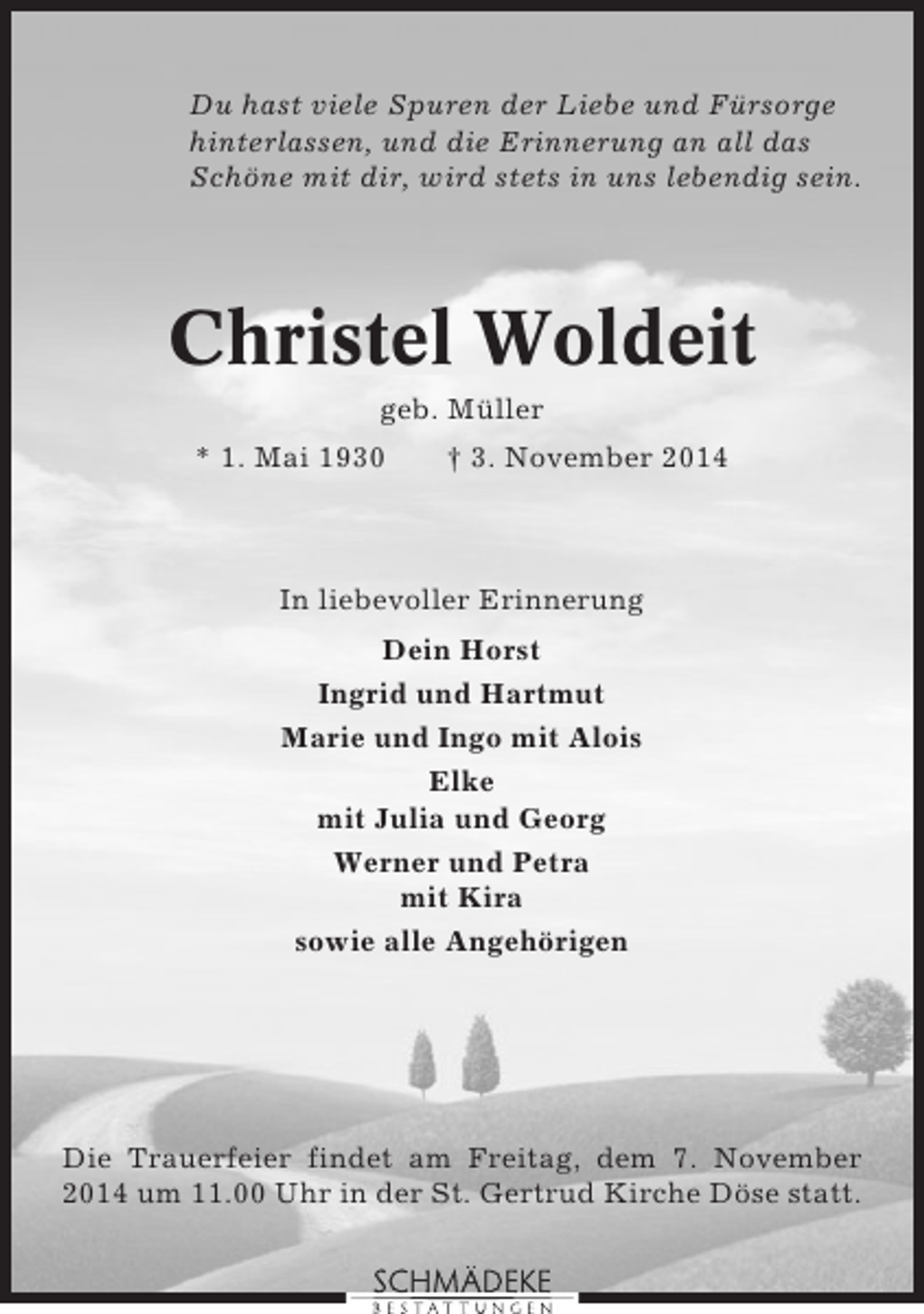 <p>Du hast viele Spuren der Liebe und Fürsorge<br />hinterlassen, und die Erinnerung an all das<br />Schöne mit dir, wird stets in uns lebendig sein.</p><p>Christel Woldeit<br />geb. Müller<br />* 1. Mai 1930</p><p>† 3. November 2014</p><p>In liebevoller Erinnerung<br />Dein Horst<br />Ingrid und Hartmut<br />Marie und Ingo mit Alois<br />Elke<br />mit Julia und Georg<br />Werner und Petra<br />mit Kira<br />sowie alle Angehörigen</p><p>Die Trauerfeier findet am Freitag, dem 7. November<br />2014 um 11.00 Uhr in der St. Gertrud Kirche Döse statt.</p>