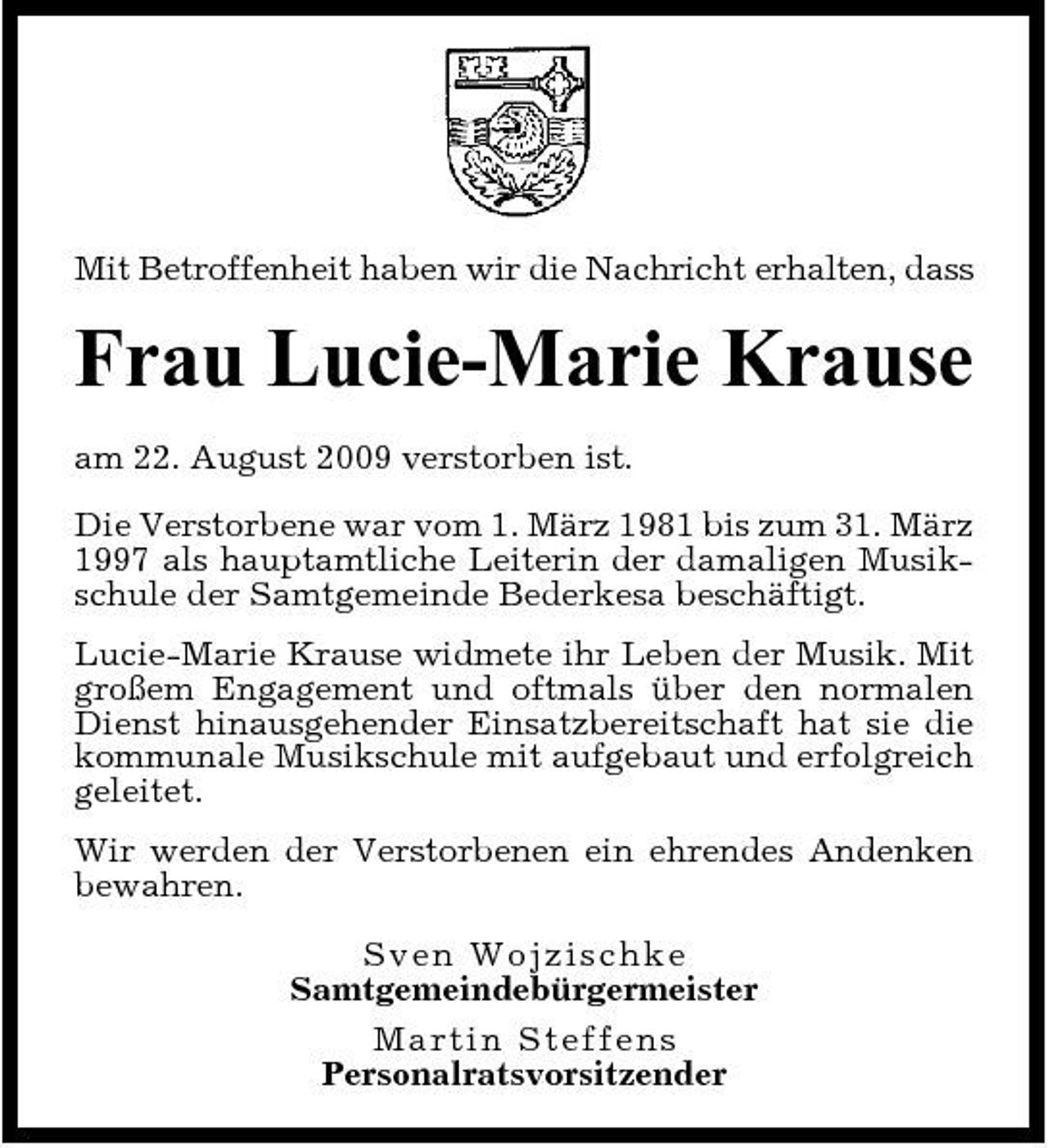 <p>Mit Betroffenheit haben wir die Nachricht erhalten, dass</p><p>Frau Lucie-Marie Krause<br />am 22. August 2009 verstorben ist. Die Verstorbene war vom 1. März 1981 bis zum 31. März 1997 als hauptamtliche Leiterin der damaligen Musikschule der Samtgemeinde Bederkesa beschäftigt. Lucie-Marie Krause widmete ihr Leben der Musik. Mit großem Engagement und oftmals über den normalen Dienst hinausgehender Einsatzbereitschaft hat sie die kommunale Musikschule mit aufgebaut und erfolgreich geleitet. Wir werden der Verstorbenen ein ehrendes Andenken bewahren. S v e n W o j z i sc hke Samtgemeindebürgermeister M a r tin St e f f e ns Personalratsvorsitzender</p>