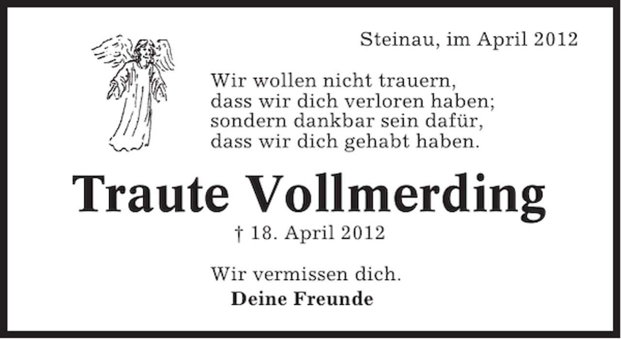 <p>Steinau, im April 2012<br />Wir wollen nicht trauern,<br />dass wir dich verloren haben;<br />sondern dankbar sein dafür,<br />dass wir dich gehabt haben.</p><p>Traute Vollmerding<br />† 18. April 2012<br />Wir vermissen dich.<br />Deine Freunde</p>
