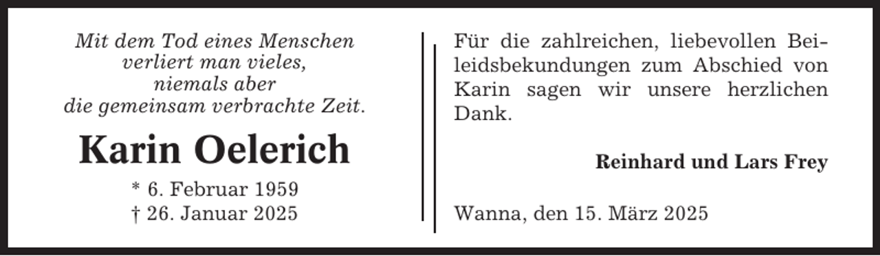 <p>Mit dem Tod eines Menschen<br />verliert man vieles,<br />niemals aber<br />die gemeinsam verbrachte Zeit.</p><p>Karin Oelerich<br />* 6. Februar 1959<br />† 26. Januar 2025</p><p>Für die zahlreichen, liebevollen Beileidsbekundungen zum Abschied von<br />Karin sagen wir unsere herzlichen<br />Dank.<br />Reinhard und Lars Frey<br />Wanna, den 15. März 2025</p>