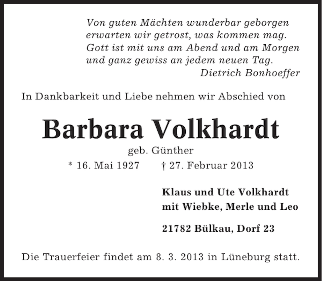 <p>Von guten Mächten wunderbar geborgen<br />erwarten wir getrost, was kommen mag.<br />Gott ist mit uns am Abend und am Morgen<br />und ganz gewiss an jedem neuen Tag.<br />Dietrich Bonhoeffer<br />In Dankbarkeit und Liebe nehmen wir Abschied von</p><p>Barbara Volkhardt<br />geb. Günther<br />* 16. Mai 1927<br />† 27. Februar 2013<br />Klaus und Ute Volkhardt<br />mit Wiebke, Merle und Leo<br />21782 Bülkau, Dorf 23<br />Die Trauerfeier findet am 8. 3. 2013 in Lüneburg statt.</p>