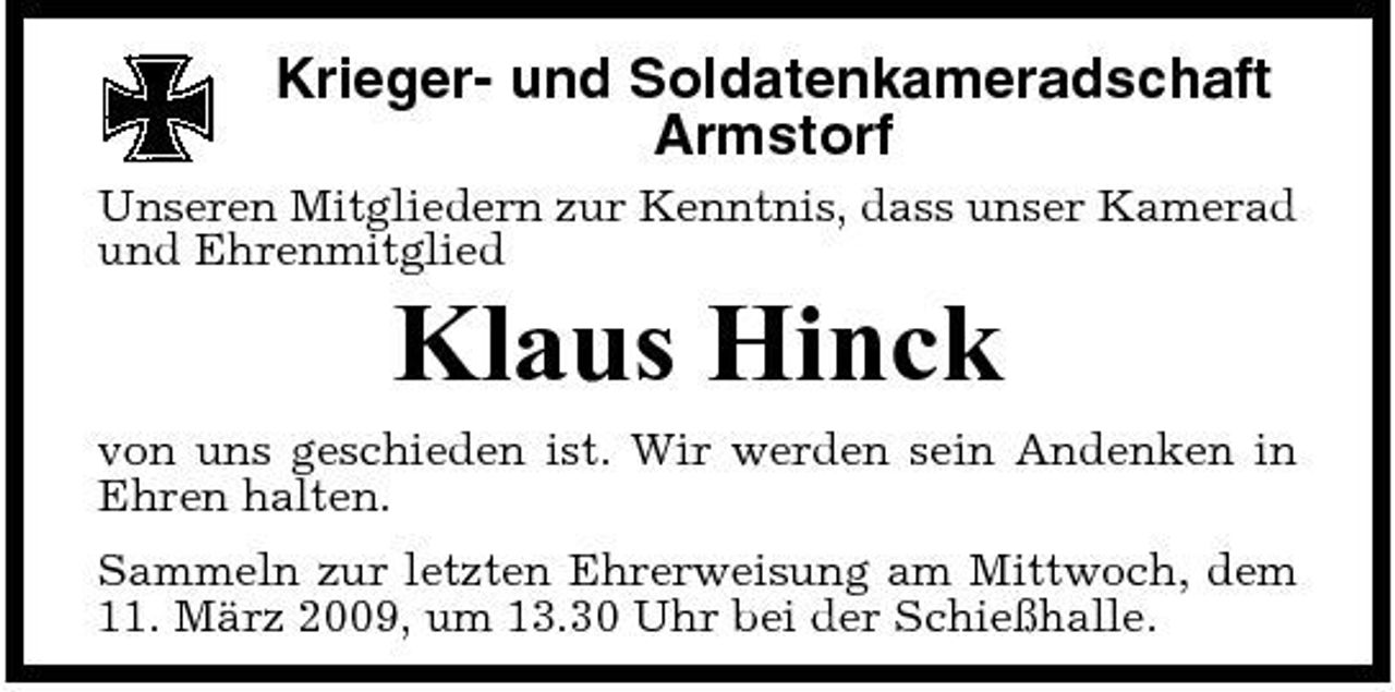 <p>Krieger- und Soldatenkameradschaft Armstorf<br />Unseren Mitgliedern zur Kenntnis, dass unser Kamerad und Ehrenmitglied</p><p>Klaus Hinck<br />von uns geschieden ist. Wir werden sein Andenken in Ehren halten. Sammeln zur letzten Ehrerweisung am Mittwoch, dem 11. März 2009, um 13.30 Uhr bei der Schießhalle.</p>