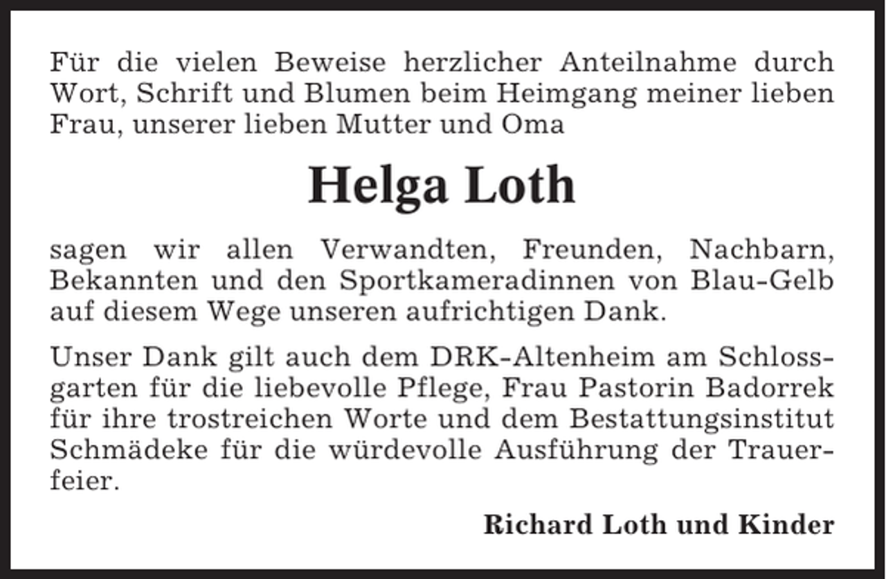 <p>Für die vielen Beweise herzlicher Anteilnahme durch<br />Wort, Schrift und Blumen beim Heimgang meiner lieben<br />Frau, unserer lieben Mutter und Oma</p><p>Helga Loth<br />sagen wir allen Verwandten, Freunden, Nachbarn,<br />Bekannten und den Sportkameradinnen von Blau-Gelb<br />auf diesem Wege unseren aufrichtigen Dank.<br />Unser Dank gilt auch dem DRK-Altenheim am Schlossgarten für die liebevolle Pflege, Frau Pastorin Badorrek<br />für ihre trostreichen Worte und dem Bestattungsinstitut<br />Schmädeke für die würdevolle Ausführung der Trauerfeier.<br />Richard Loth und Kinder</p>