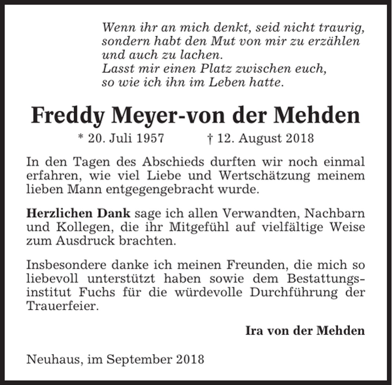 <p>Wenn ihr an mich denkt, seid nicht traurig,<br />sondern habt den Mut von mir zu erzählen<br />und auch zu lachen.<br />Lasst mir einen Platz zwischen euch,<br />so wie ich ihn im Leben hatte.</p><p>Freddy Meyer-von der Mehden<br />* 20. Juli 1957</p><p>† 12. August 2018</p><p>In den Tagen des Abschieds durften wir noch einmal<br />erfahren, wie viel Liebe und Wertschätzung meinem<br />lieben Mann entgegengebracht wurde.<br />Herzlichen Dank sage ich allen Verwandten, Nachbarn<br />und Kollegen, die ihr Mitgefühl auf vielfältige Weise<br />zum Ausdruck brachten.<br />Insbesondere danke ich meinen Freunden, die mich so<br />liebevoll unterstützt haben sowie dem Bestattungsinstitut Fuchs für die würdevolle Durchführung der<br />Trauerfeier.<br />Ira von der Mehden<br />Neuhaus, im September 2018</p>