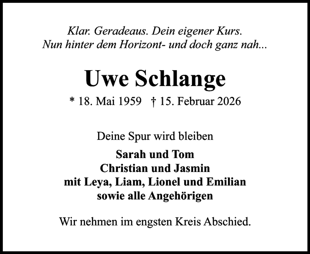 <p>Klar. Geradeaus. Dein eigener Kurs.<br />Nun hinter dem Horizont- und doch ganz nah...</p><p>Uwe Schlange</p><p>* 18. Mai 1959 † 15. Februar 2026<br />Deine Spur wird bleiben<br />Sarah und Tom<br />Christian und Jasmin<br />mit Leya, Liam, Lionel und Emilian<br />sowie alle Angehörigen<br />Wir nehmen im engsten Kreis Abschied.</p>
