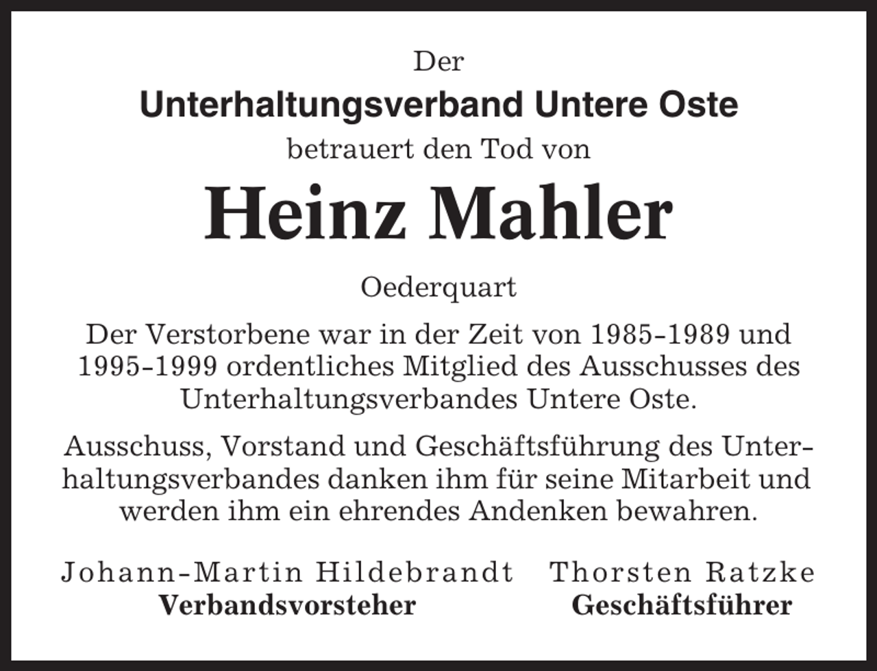 <p>Der</p><p>Unterhaltungsverband Untere Oste<br />betrauert den Tod von</p><p>Heinz Mahler<br />Oederquart<br />Der Verstorbene war in der Zeit von 1985-1989 und<br />1995-1999 ordentliches Mitglied des Ausschusses des<br />Unterhaltungsverbandes Untere Oste.<br />Ausschuss, Vorstand und Geschäftsführung des Unterhaltungsverbandes danken ihm für seine Mitarbeit und<br />werden ihm ein ehrendes Andenken bewahren.<br />Johann-Martin Hildebrandt<br />Verbandsvorsteher</p><p>Thorsten Ratzke<br />Geschäftsführer</p>