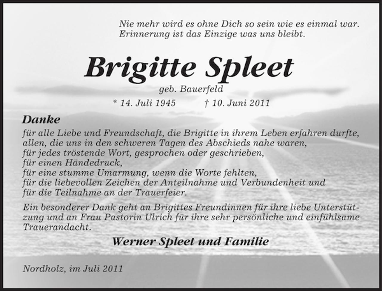 <p>Nie mehr wird es ohne Dich so sein wie es einmal war.<br />Erinnerung ist das Einzige was uns bleibt.</p><p>Brigitte Spleet<br />geb. Bauerfeld<br />* 14. Juli 1945<br />† 10. Juni 2011</p><p>Danke<br />für alle Liebe und Freundschaft, die Brigitte in ihrem Leben erfahren durfte,<br />allen, die uns in den schweren Tagen des Abschieds nahe waren,<br />für jedes tröstende Wort, gesprochen oder geschrieben,<br />für einen Händedruck,<br />für eine stumme Umarmung, wenn die Worte fehlten,<br />für die liebevollen Zeichen der Anteilnahme und Verbundenheit und<br />für die Teilnahme an der Trauerfeier.<br />Ein besonderer Dank geht an Brigittes Freundinnen für ihre liebe Unterstützung und an Frau Pastorin Ulrich für ihre sehr persönliche und einfühlsame<br />Trauerandacht.</p><p>Werner Spleet und Familie<br />Nordholz, im Juli 2011</p>
