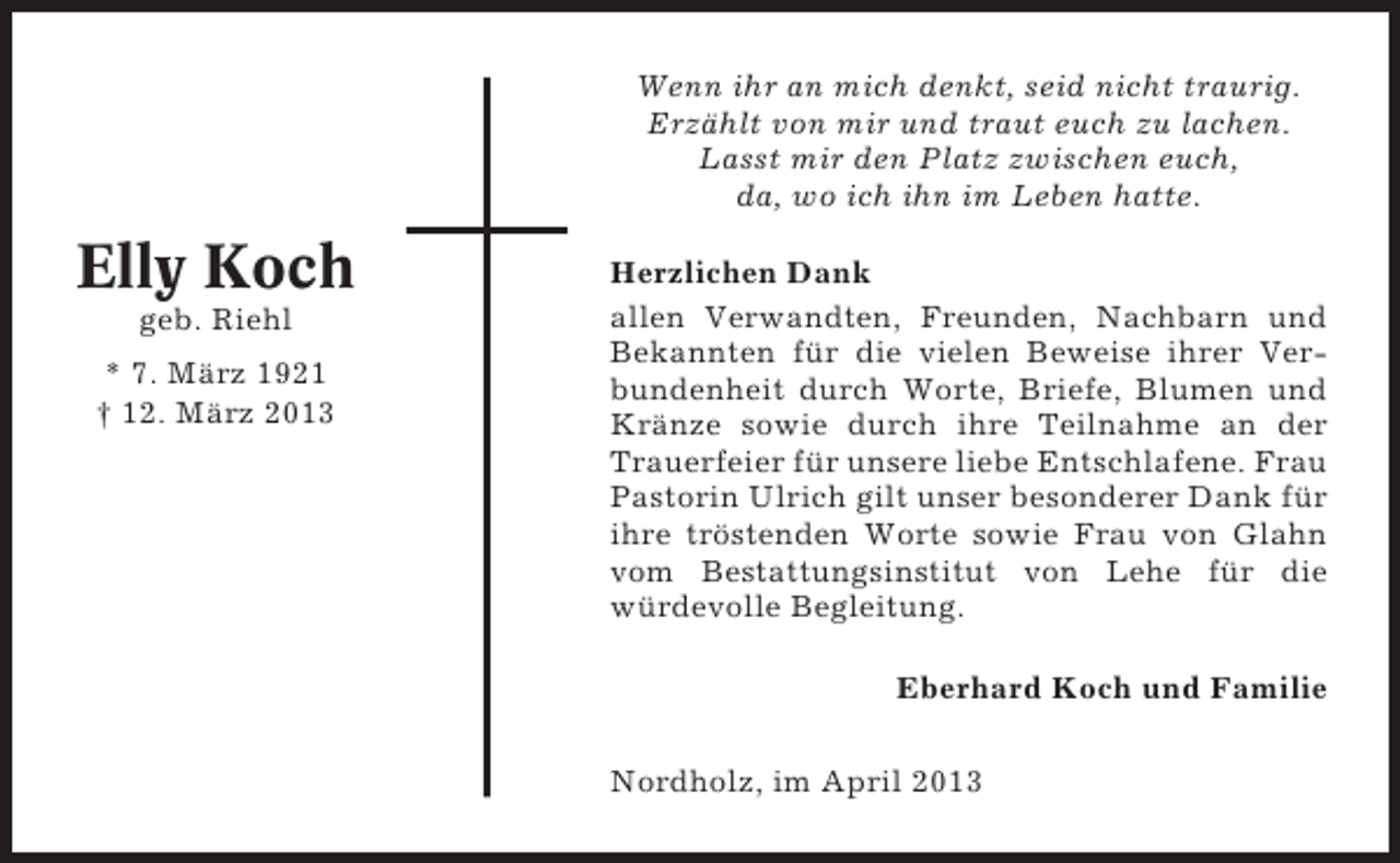 <p>Wenn ihr an mich denkt, seid nicht traurig.<br />Erzählt von mir und traut euch zu lachen.<br />Lasst mir den Platz zwischen euch,<br />da, wo ich ihn im Leben hatte.</p><p>Elly Koch<br />geb. Riehl<br />* 7. März 1921<br />† 12. März 2013</p><p>Herzlichen Dank<br />allen Verwandten, Freunden, Nachbarn und<br />Bekannten für die vielen Beweise ihrer Verbundenheit durch Worte, Briefe, Blumen und<br />Kränze sowie durch ihre Teilnahme an der<br />Trauerfeier für unsere liebe Entschlafene. Frau<br />Pastorin Ulrich gilt unser besonderer Dank für<br />ihre tröstenden Worte sowie Frau von Glahn<br />vom Bestattungsinstitut von Lehe für die<br />würdevolle Begleitung.<br />Eberhard Koch und Familie<br />Nordholz, im April 2013</p>