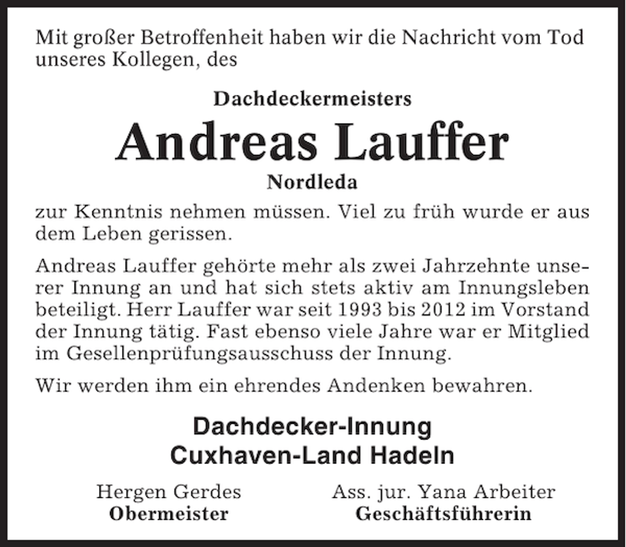 <p>Mit großer Betroffenheit haben wir die Nachricht vom Tod<br />unseres Kollegen, des<br />Dachdeckermeisters</p><p>Andreas Lauffer<br />Nordleda<br />zur Kenntnis nehmen müssen. Viel zu früh wurde er aus<br />dem Leben gerissen.<br />Andreas Lauffer gehörte mehr als zwei Jahrzehnte unserer Innung an und hat sich stets aktiv am Innungsleben<br />beteiligt. Herr Lauffer war seit 1993 bis 2012 im Vorstand<br />der Innung tätig. Fast ebenso viele Jahre war er Mitglied<br />im Gesellenprüfungsausschuss der Innung.<br />Wir werden ihm ein ehrendes Andenken bewahren.</p><p>Dachdecker-Innung<br />Cuxhaven-Land Hadeln<br />Hergen Gerdes<br />Obermeister</p><p>Ass. jur. Yana Arbeiter<br />Geschäftsführerin</p>