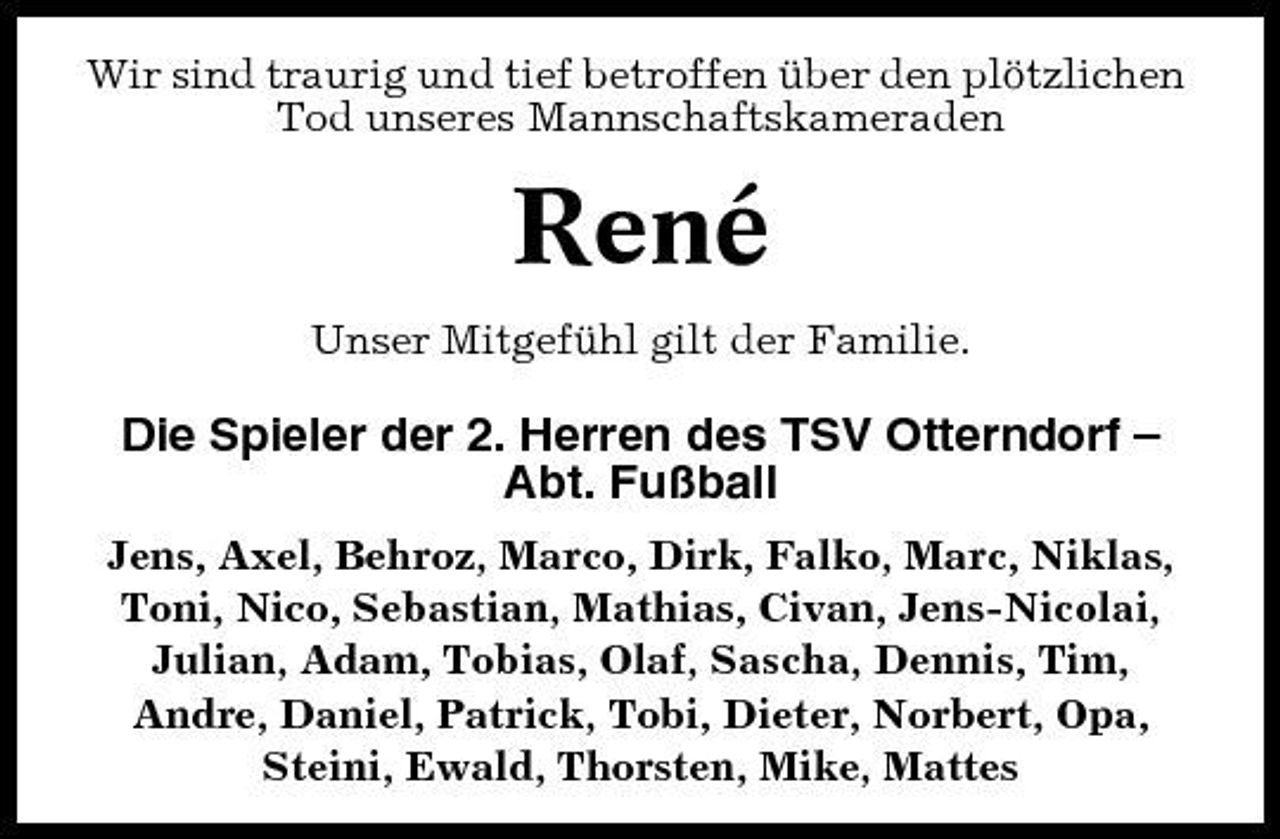 <p>Wir sind traurig und tief betroffen über den plötzlichen Tod unseres Mannschaftskameraden</p><p>René<br />Unser Mitgefühl gilt der Familie.</p><p>Die Spieler der 2. Herren des TSV Otterndorf – Abt. Fußball<br />Jens, Axel, Behroz, Marco, Dirk, Falko, Marc, Niklas, Toni, Nico, Sebastian, Mathias, Civan, Jens-Nicolai, Julian, Adam, Tobias, Olaf, Sascha, Dennis, Tim, Andre, Daniel, Patrick, Tobi, Dieter, Norbert, Opa, Steini, Ewald, Thorsten, Mike, Mattes</p>