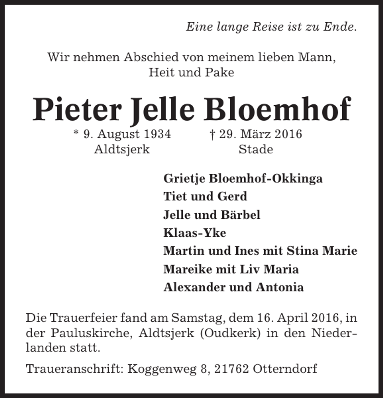 <p>Eine lange Reise ist zu Ende.<br />Wir nehmen Abschied von meinem lieben Mann,<br />Heit und Pake</p><p>Pieter Jelle Bloemhof<br />* 9. August 1934<br />Aldtsjerk</p><p>† 29. März 2016<br />Stade</p><p>Grietje Bloemhof-Okkinga<br />Tiet und Gerd<br />Jelle und Bärbel<br />Klaas-Yke<br />Martin und Ines mit Stina Marie<br />Mareike mit Liv Maria<br />Alexander und Antonia<br />Die Trauerfeier fand am Samstag, dem 16. April 2016, in<br />der Pauluskirche, Aldtsjerk (Oudkerk) in den Niederlanden statt.<br />Traueranschrift: Koggenweg 8, 21762 Otterndorf</p>
