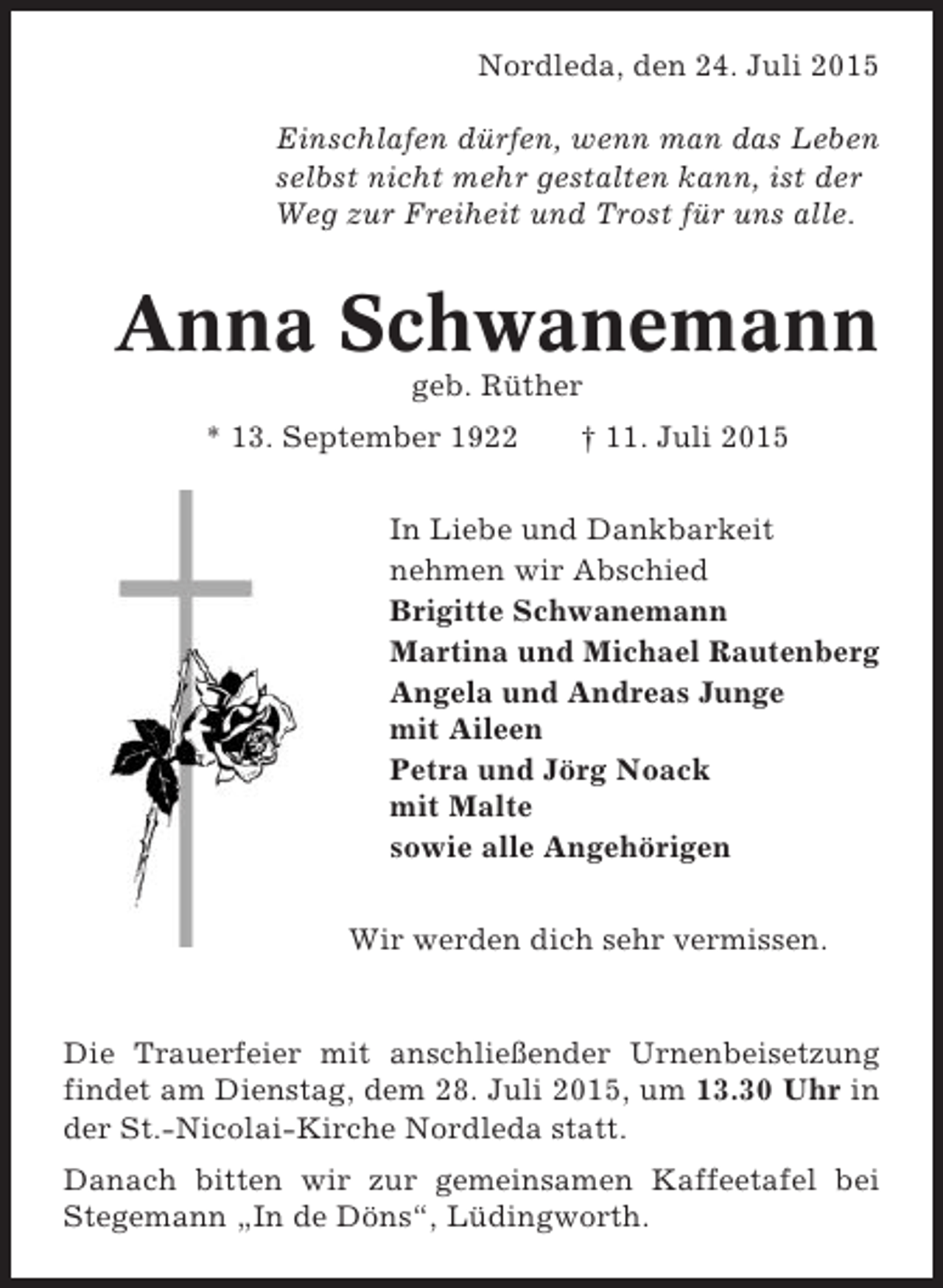 <p>Nordleda, den 24. Juli 2015<br />Einschlafen dürfen, wenn man das Leben<br />selbst nicht mehr gestalten kann, ist der<br />Weg zur Freiheit und Trost für uns alle.</p><p>Anna Schwanemann<br />geb. Rüther<br />* 13. September 1922</p><p>† 11. Juli 2015</p><p>In Liebe und Dankbarkeit<br />nehmen wir Abschied<br />Brigitte Schwanemann<br />Martina und Michael Rautenberg<br />Angela und Andreas Junge<br />mit Aileen<br />Petra und Jörg Noack<br />mit Malte<br />sowie alle Angehörigen<br />Wir werden dich sehr vermissen.</p><p>Die Trauerfeier mit anschließender Urnenbeisetzung<br />findet am Dienstag, dem 28. Juli 2015, um 13.30 Uhr in<br />der St.-Nicolai-Kirche Nordleda statt.<br />Danach bitten wir zur gemeinsamen Kaffeetafel bei<br />Stegemann „In de Döns“, Lüdingworth.</p>