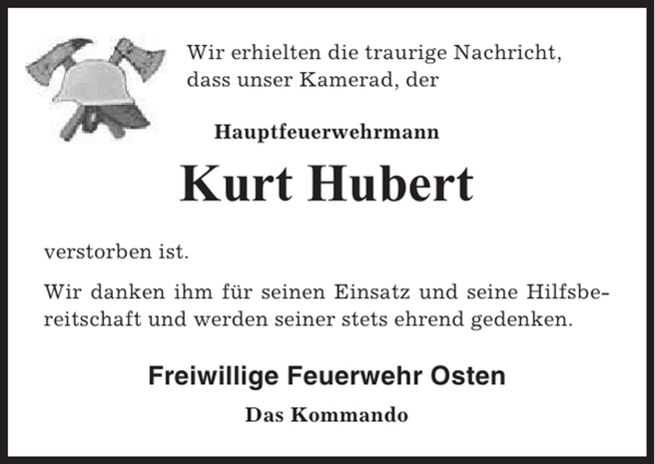 <p>Wir erhielten die traurige Nachricht,<br />dass unser Kamerad, der<br />Hauptfeuerwehrmann</p><p>Kurt Hubert<br />verstorben ist.<br />Wir danken ihm für seinen Einsatz und seine Hilfsbereitschaft und werden seiner stets ehrend gedenken.</p><p>Freiwillige Feuerwehr Osten<br />Das Kommando</p>