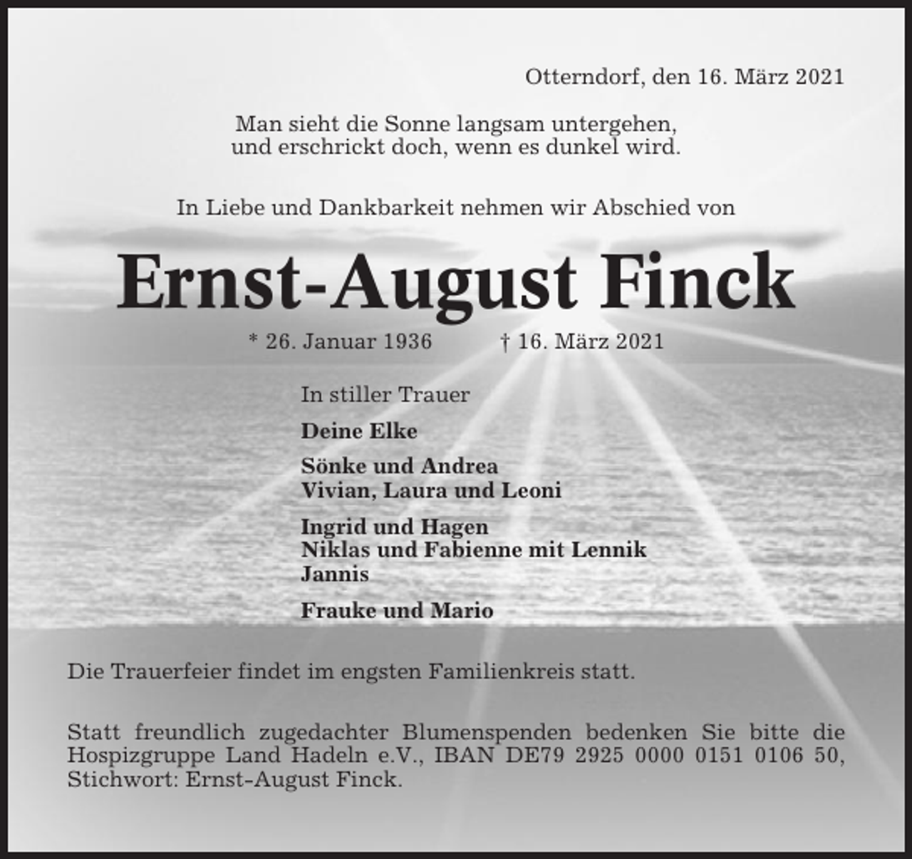<p>Otterndorf, den 16. März 2021<br />Man sieht die Sonne langsam untergehen,<br />und erschrickt doch, wenn es dunkel wird.<br />In Liebe und Dankbarkeit nehmen wir Abschied von</p><p>Ernst-August Finck<br />* 26. Januar 1936</p><p>† 16. März 2021</p><p>In stiller Trauer<br />Deine Elke<br />Sönke und Andrea<br />Vivian, Laura und Leoni<br />Ingrid und Hagen<br />Niklas und Fabienne mit Lennik<br />Jannis<br />Frauke und Mario<br />Die Trauerfeier findet im engsten Familienkreis statt.<br />Statt freundlich zugedachter Blumenspenden bedenken Sie bitte die<br />Hospizgruppe Land Hadeln e.V., IBAN DE79 2925 000151 0106 50,<br />Stichwort: Ernst-August Finck.</p>