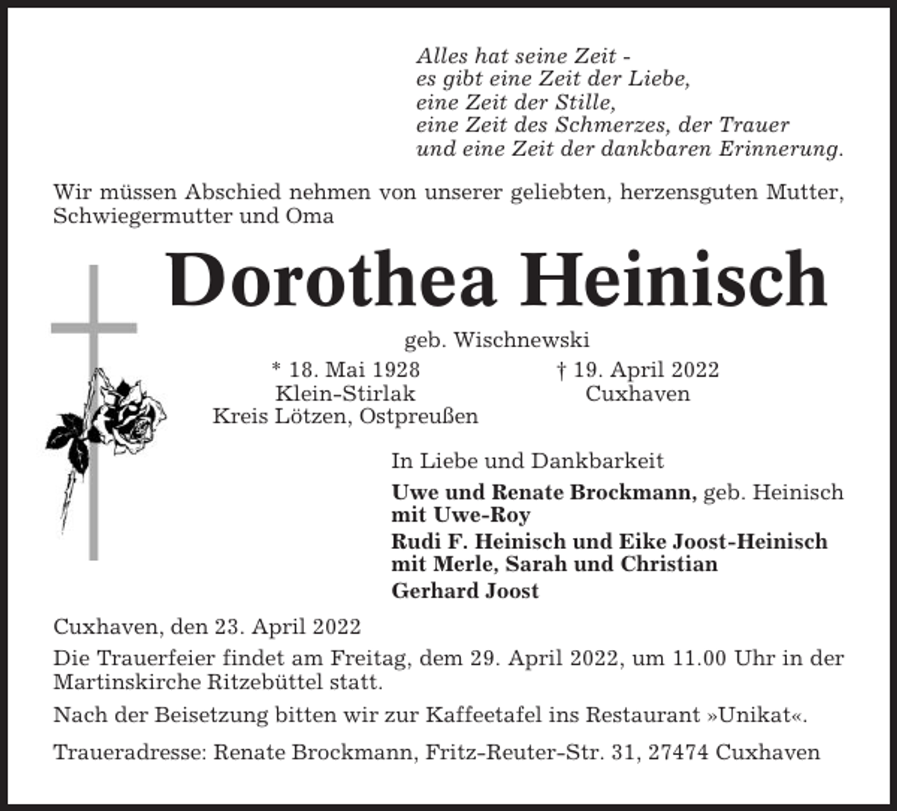 <p>Alles hat seine Zeit es gibt eine Zeit der Liebe,<br />eine Zeit der Stille,<br />eine Zeit des Schmerzes, der Trauer<br />und eine Zeit der dankbaren Erinnerung.<br />Wir müssen Abschied nehmen von unserer geliebten, herzensguten Mutter,<br />Schwiegermutter und Oma</p><p>Dorothea Heinisch<br />geb. Wischnewski<br />* 18. Mai 1928<br />† 19. April 2022<br />Klein-Stirlak<br />Cuxhaven<br />Kreis Lötzen, Ostpreußen<br />In Liebe und Dankbarkeit<br />Uwe und Renate Brockmann, geb. Heinisch<br />mit Uwe-Roy<br />Rudi F. Heinisch und Eike Joost-Heinisch<br />mit Merle, Sarah und Christian<br />Gerhard Joost<br />Cuxhaven, den 23. April 2022<br />Die Trauerfeier findet am Freitag, dem 29. April 2022, um 11.00 Uhr in der<br />Martinskirche Ritzebüttel statt.<br />Nach der Beisetzung bitten wir zur Kaffeetafel ins Restaurant »Unikat«.<br />Traueradresse: Renate Brockmann, Fritz-Reuter-Str. 31, 27474 Cuxhaven</p>