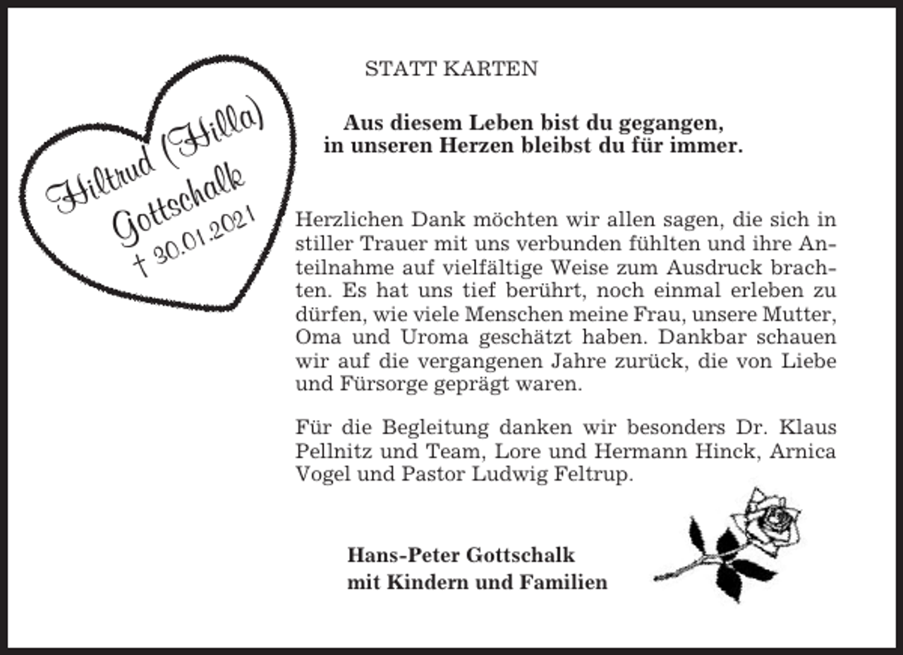 <p>STATT KARTEN</p><p>la)<br />l<br />i<br />(H<br />d<br />u<br />r<br />t<br />lk<br />Hil ottscha2021<br />G 0.01.<br />†3</p><p>Aus diesem Leben bist du gegangen,<br />in unseren Herzen bleibst du für immer.<br />Herzlichen Dank möchten wir allen sagen, die sich in<br />stiller Trauer mit uns verbunden fühlten und ihre Anteilnahme auf vielfältige Weise zum Ausdruck brachten. Es hat uns tief berührt, noch einmal erleben zu<br />dürfen, wie viele Menschen meine Frau, unsere Mutter,<br />Oma und Uroma geschätzt haben. Dankbar schauen<br />wir auf die vergangenen Jahre zurück, die von Liebe<br />und Fürsorge geprägt waren.<br />Für die Begleitung danken wir besonders Dr. Klaus<br />Pellnitz und Team, Lore und Hermann Hinck, Arnica<br />Vogel und Pastor Ludwig Feltrup.</p><p>Hans-Peter Gottschalk<br />mit Kindern und Familien</p>