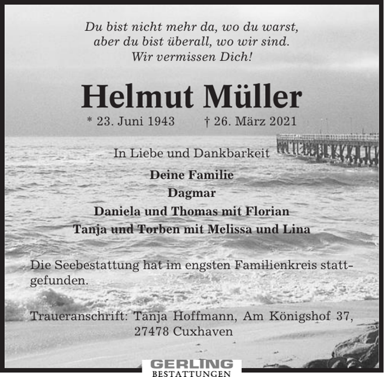 <p>Du bist nicht mehr da, wo du warst,<br />aber du bist überall, wo wir sind.<br />Wir vermissen Dich!</p><p>Helmut Müller<br />* 23. Juni 1943</p><p>† 26. März 2021</p><p>In Liebe und Dankbarkeit<br />Deine Familie<br />Dagmar<br />Daniela und Thomas mit Florian<br />Tanja und Torben mit Melissa und Lina<br />Die Seebestattung hat im engsten Familienkreis stattgefunden.<br />Traueranschrift: Tanja Hoffmann, Am Königshof 37,<br />27478 Cuxhaven</p>