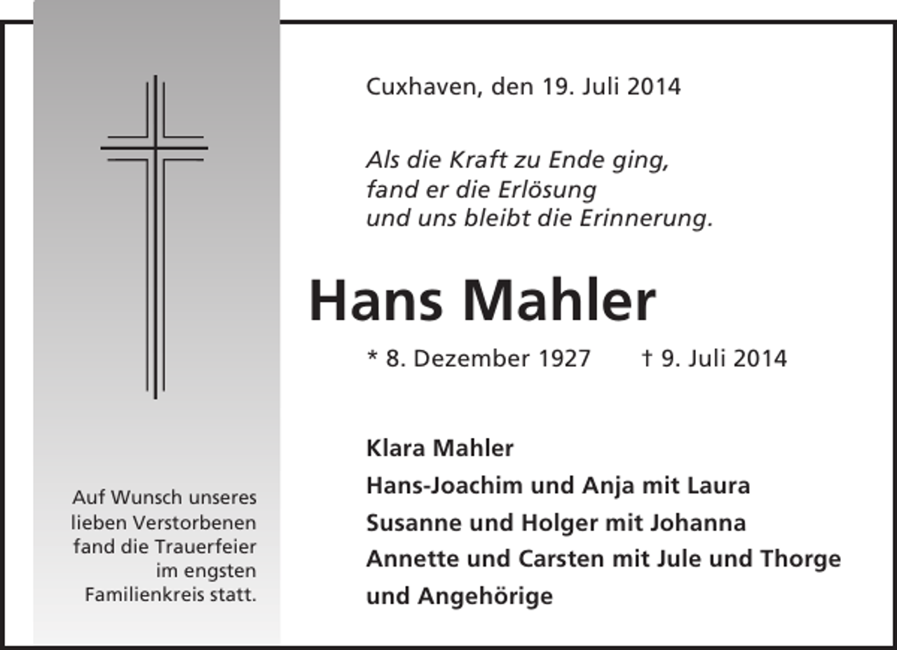 <p>Cuxhaven, den 19. Juli 2014<br />Als die Kraft zu Ende ging,<br />fand er die Erlösung<br />und uns bleibt die Erinnerung.</p><p>Hans Mahler<br />* 8. Dezember 1927</p><p>Auf Wunsch unseres<br />lieben Verstorbenen<br />fand die Trauerfeier<br />im engsten<br />Familienkreis statt.</p><p>† 9. Juli 2014</p><p>Klara Mahler<br />Hans-Joachim und Anja mit Laura<br />Susanne und Holger mit Johanna<br />Annette und Carsten mit Jule und Thorge<br />und Angehörige</p>