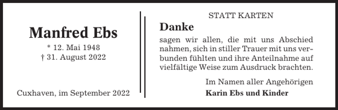 <p>STATT KARTEN</p><p>Manfred Ebs<br />* 12. Mai 1948<br />† 31. August 2022</p><p>Cuxhaven, im September 2022</p><p>Danke<br />sagen wir allen, die mit uns Abschied<br />nahmen, sich in stiller Trauer mit uns verbunden fühlten und ihre Anteilnahme auf<br />vielfältige Weise zum Ausdruck brachten.<br />Im Namen aller Angehörigen<br />Karin Ebs und Kinder</p>