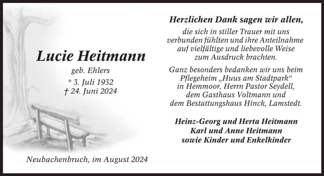<p>Herzlichen Dank sagen wir allen,</p><p>Lucie Heitmann<br />geb. Ehlers<br />* 3. Juli 1932<br />† 24. Juni 2024</p><p>die sich in stiller Trauer mit uns<br />verbunden fühlten und ihre Anteilnahme<br />auf vielfältige und liebevolle Weise<br />zum Ausdruck brachten.<br />Ganz besonders bedanken wir uns beim<br />Pflegeheim „Huus am Stadtpark“<br />in Hemmoor, Herrn Pastor Seydell,<br />dem Gasthaus Voltmann und<br />dem Bestattungshaus Hinck, Lamstedt.<br />Heinz-Georg und Herta Heitmann<br />Karl und Anne Heitmann<br />sowie Kinder und Enkelkinder</p><p>Neubachenbruch, im August 2024</p>