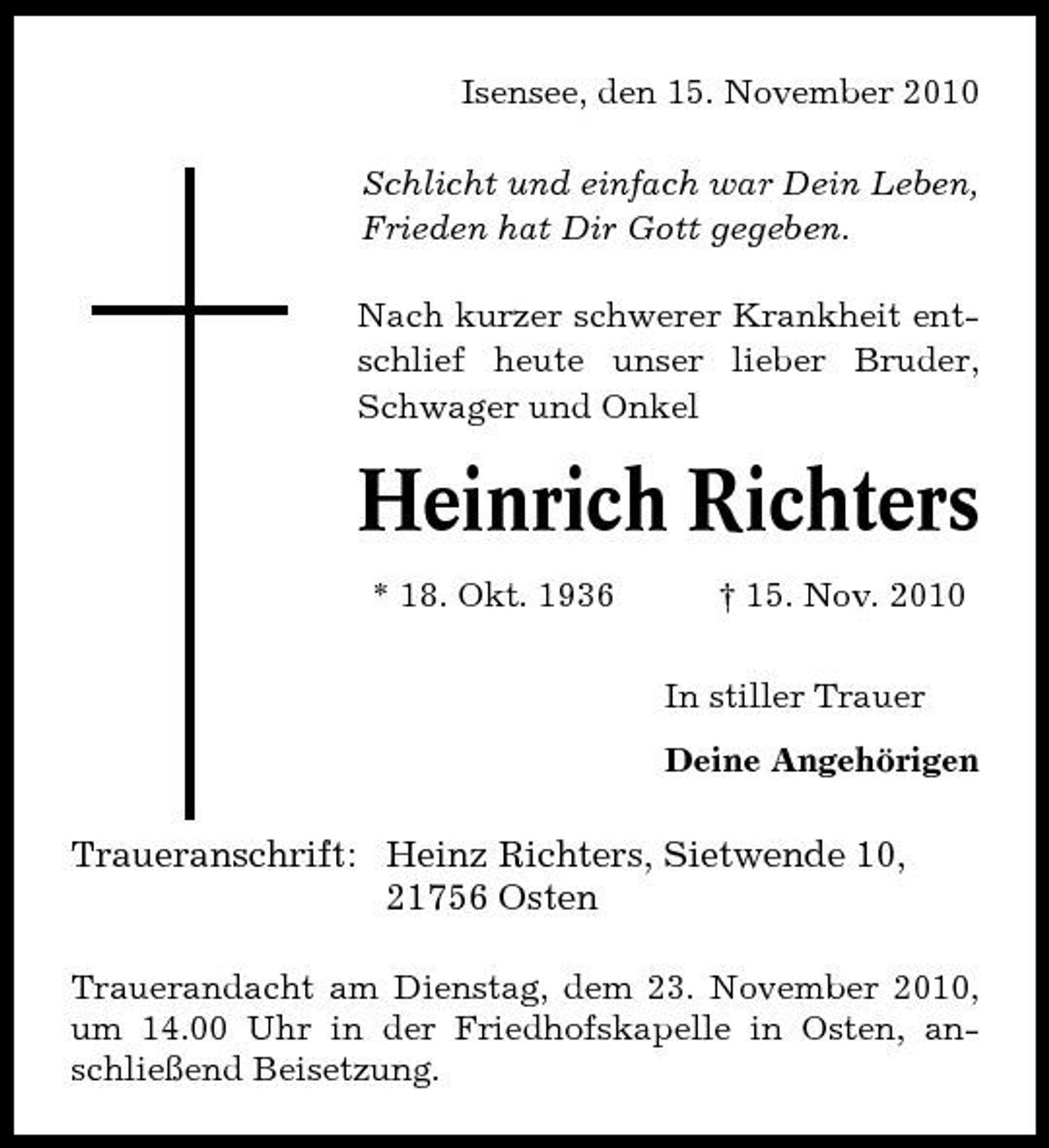 <p>Isensee, den 15. November 2010 Schlicht und einfach war Dein Leben, Frieden hat Dir Gott gegeben. Nach kurzer schwerer Krankheit entschlief heute unser lieber Bruder, Schwager und Onkel</p><p>Heinrich Richters<br />* 18. Okt. 1936 † 15. Nov. 2010 In stiller Trauer Deine Angehörigen</p><p>Traueranschrift: Heinz Richters, Sietwende 10, 21756 Osten<br />Trauerandacht am Dienstag, dem 23. November 2010, um 14.00 Uhr in der Friedhofskapelle in Osten, anschließend Beisetzung.</p>