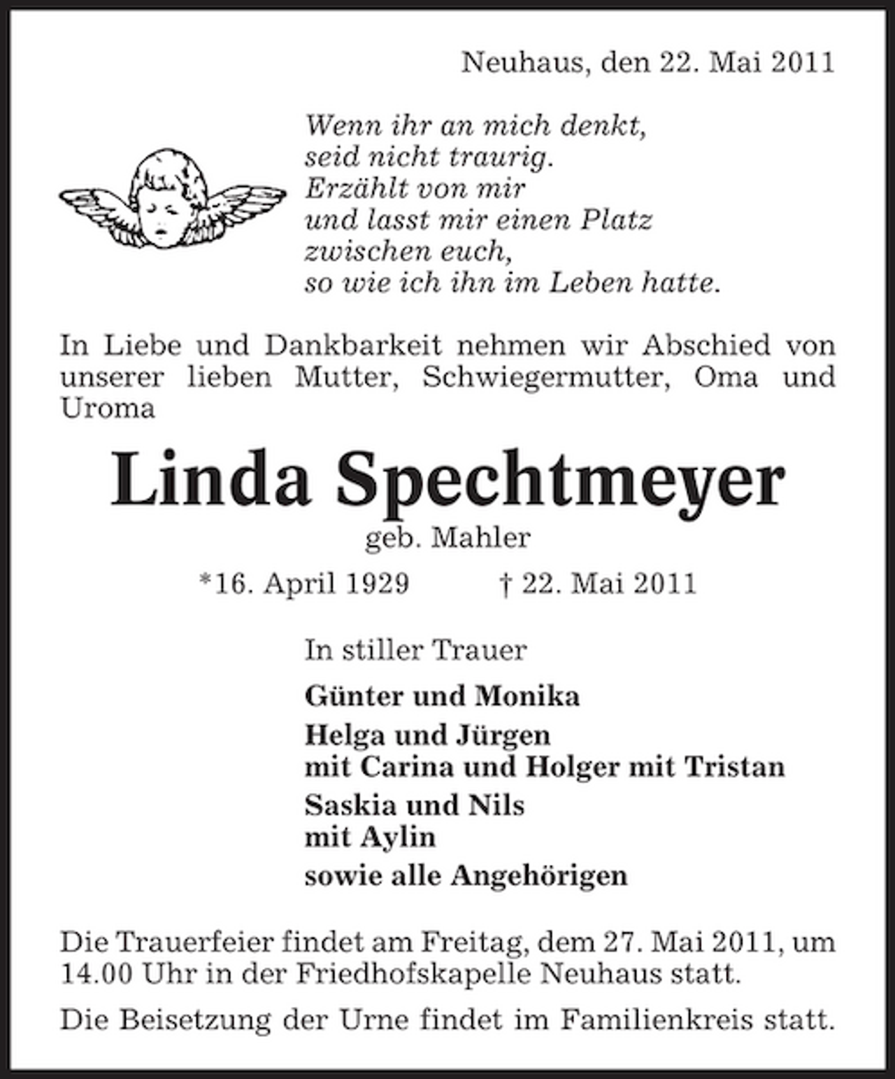<p>Neuhaus, den 22. Mai 2011 Wenn ihr an mich denkt, seid nicht traurig. Erzählt von mir und lasst mir einen Platz zwischen euch, so wie ich ihn im Leben hatte. In Liebe und Dankbarkeit nehmen wir Abschied von unserer lieben Mutter, Schwiegermutter, Oma und Uroma</p><p>Linda Spechtmeyer<br />geb. Mahler *16. April 1929 † 22. Mai 2011 In stiller Trauer Günter und Monika Helga und Jürgen mit Carina und Holger mit Tristan Saskia und Nils mit Aylin sowie alle Angehörigen Die Trauerfeier findet am Freitag, dem 27. Mai 2011, um 14.00 Uhr in der Friedhofskapelle Neuhaus statt. Die Beisetzung der Urne findet im Familienkreis statt.</p>