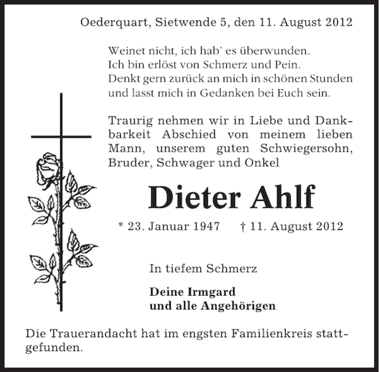 <p>Oederquart, Sietwende 5, den 11. August 2012<br />Weinet nicht, ich hab’ es überwunden.<br />Ich bin erlöst von Schmerz und Pein.<br />Denkt gern zurück an mich in schönen Stunden<br />und lasst mich in Gedanken bei Euch sein.<br />Traurig nehmen wir in Liebe und Dankbarkeit Abschied von meinem lieben<br />Mann, unserem guten Schwiegersohn,<br />Bruder, Schwager und Onkel</p><p>Dieter Ahlf<br />* 23. Januar 1947</p><p>† 11. August 2012</p><p>In tiefem Schmerz<br />Deine Irmgard<br />und alle Angehörigen<br />Die Trauerandacht hat im engsten Familienkreis stattgefunden.</p>