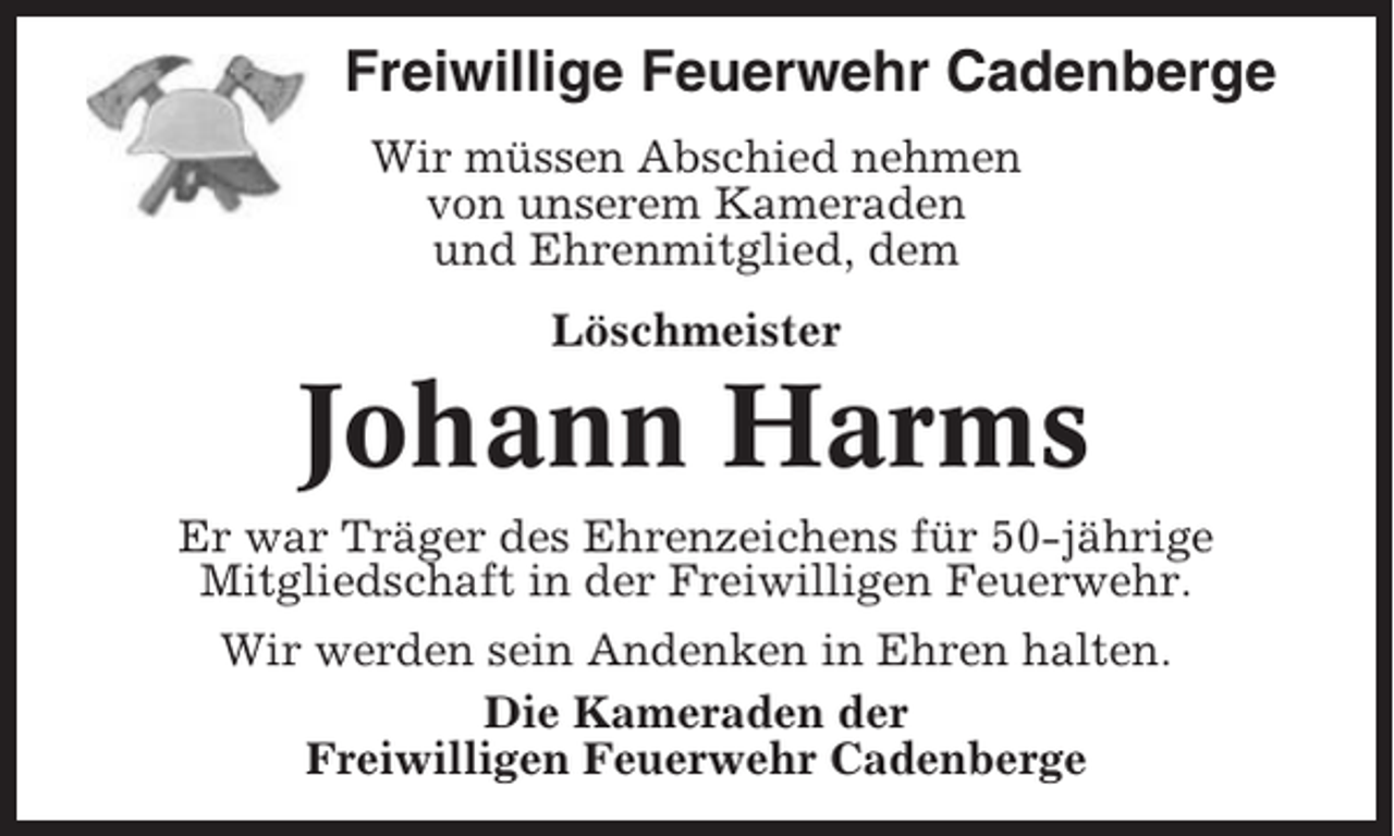 <p>Freiwillige Feuerwehr Cadenberge<br />Wir müssen Abschied nehmen<br />von unserem Kameraden<br />und Ehrenmitglied, dem<br />Löschmeister</p><p>Johann Harms<br />Er war Träger des Ehrenzeichens für 50-jährige<br />Mitgliedschaft in der Freiwilligen Feuerwehr.<br />Wir werden sein Andenken in Ehren halten.<br />Die Kameraden der<br />Freiwilligen Feuerwehr Cadenberge</p>