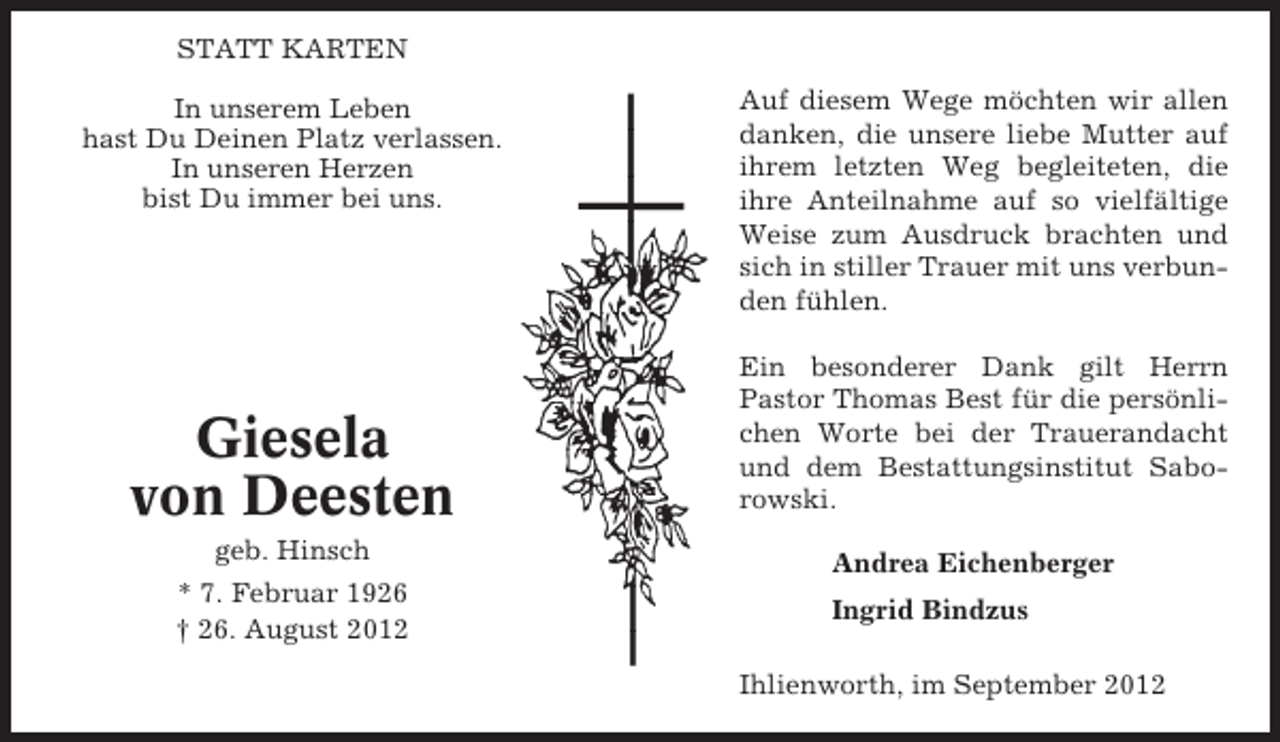 <p>STATT KARTEN<br />In unserem Leben<br />hast Du Deinen Platz verlassen.<br />In unseren Herzen<br />bist Du immer bei uns.</p><p>Giesela<br />von Deesten<br />geb. Hinsch<br />* 7. Februar 1926<br />† 26. August 2012</p><p>Auf diesem Wege möchten wir allen<br />danken, die unsere liebe Mutter auf<br />ihrem letzten Weg begleiteten, die<br />ihre Anteilnahme auf so vielfältige<br />Weise zum Ausdruck brachten und<br />sich in stiller Trauer mit uns verbunden fühlen.<br />Ein besonderer Dank gilt Herrn<br />Pastor Thomas Best für die persönlichen Worte bei der Trauerandacht<br />und dem Bestattungsinstitut Saborowski.<br />Andrea Eichenberger<br />Ingrid Bindzus<br />Ihlienworth, im September 2012</p>