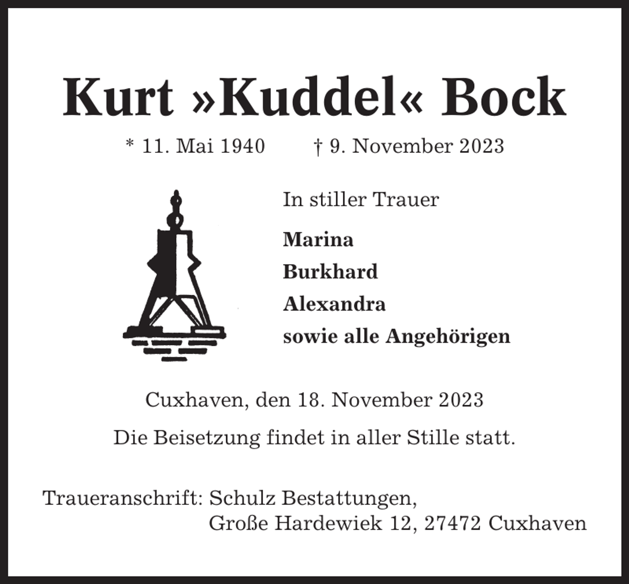 <p>Kurt »Kuddel« Bock<br />* 11. Mai 1940</p><p>† 9. November 2023<br />In stiller Trauer<br />Marina<br />Burkhard<br />Alexandra<br />sowie alle Angehörigen</p><p>Cuxhaven, den 18. November 2023<br />Die Beisetzung findet in aller Stille statt.<br />Traueranschrift: Schulz Bestattungen,<br />Große Hardewiek 12, 27472 Cuxhaven</p>