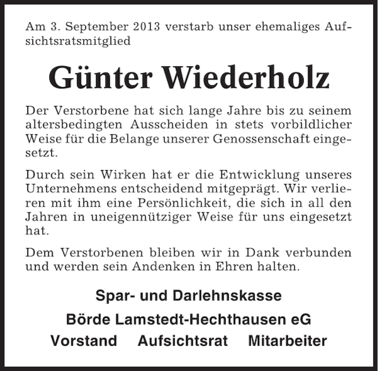 <p>Am 3. September 2013 verstarb unser ehemaliges Aufsichtsratsmitglied</p><p>Günter Wiederholz<br />Der Verstorbene hat sich lange Jahre bis zu seinem<br />altersbedingten Ausscheiden in stets vorbildlicher<br />Weise für die Belange unserer Genossenschaft eingesetzt.<br />Durch sein Wirken hat er die Entwicklung unseres<br />Unternehmens entscheidend mitgeprägt. Wir verlieren mit ihm eine Persönlichkeit, die sich in all den<br />Jahren in uneigennütziger Weise für uns eingesetzt<br />hat.<br />Dem Verstorbenen bleiben wir in Dank verbunden<br />und werden sein Andenken in Ehren halten.</p><p>Spar- und Darlehnskasse<br />Börde Lamstedt-Hechthausen eG<br />Vorstand Aufsichtsrat Mitarbeiter</p>