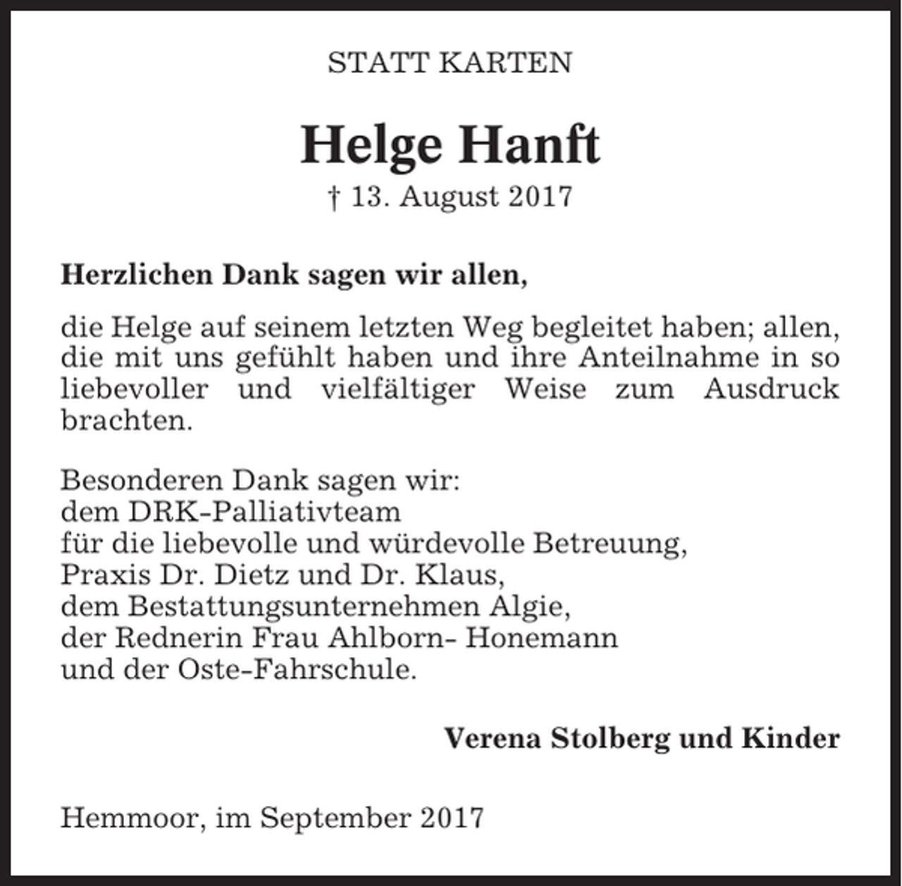 <p>STATT KARTEN</p><p>Helge Hanft<br />† 13. August 2017<br />Herzlichen Dank sagen wir allen,<br />die Helge auf seinem letzten Weg begleitet haben; allen,<br />die mit uns gefühlt haben und ihre Anteilnahme in so<br />liebevoller und vielfältiger Weise zum Ausdruck<br />brachten.<br />Besonderen Dank sagen wir:<br />dem DRK-Palliativteam<br />für die liebevolle und würdevolle Betreuung,<br />Praxis Dr. Dietz und Dr. Klaus,<br />dem Bestattungsunternehmen Algie,<br />der Rednerin Frau Ahlborn- Honemann<br />und der Oste-Fahrschule.<br />Verena Stolberg und Kinder<br />Hemmoor, im September 2017</p>