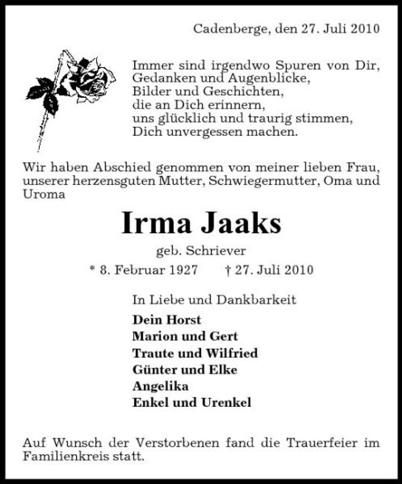 <p>Cadenberge, den 27. Juli 2010 Immer sind irgendwo Spuren von Dir, Gedanken und Augenblicke, Bilder und Geschichten, die an Dich erinnern, uns glücklich und traurig stimmen, Dich unvergessen machen. Wir haben Abschied genommen von meiner lieben Frau, unserer herzensguten Mutter, Schwiegermutter, Oma und Uroma</p><p>Irma Jaaks<br />geb. Schriever * 8. Februar 1927 † 27. Juli 2010 In Liebe und Dankbarkeit Dein Horst Marion und Gert Traute und Wilfried Günter und Elke Angelika Enkel und Urenkel Auf Wunsch der Verstorbenen fand die Trauerfeier im Familienkreis statt.</p>