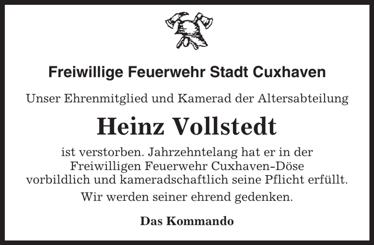 <p>Freiwillige Feuerwehr Stadt Cuxhaven<br />Unser Ehrenmitglied und Kamerad der Altersabteilung</p><p>Heinz Vollstedt<br />ist verstorben. Jahrzehntelang hat er in der<br />Freiwilligen Feuerwehr Cuxhaven-Döse<br />vorbildlich und kameradschaftlich seine Pflicht erfüllt.<br />Wir werden seiner ehrend gedenken.<br />Das Kommando</p>