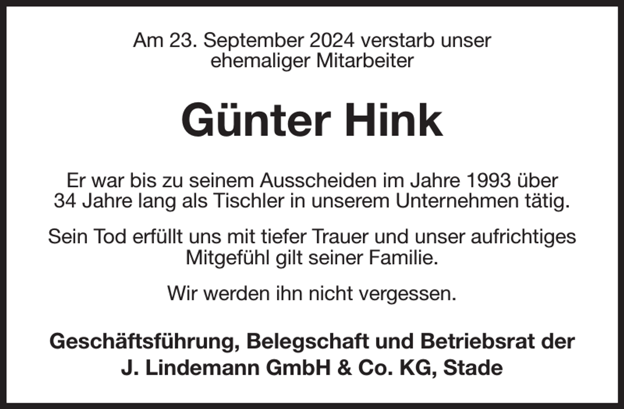 <p>Am 23. September 2024 verstarb unser<br />ehemaliger Mitarbeiter</p><p>Günter Hink<br />Er war bis zu seinem Ausscheiden im Jahre 1993 über<br />34 Jahre lang als Tischler in unserem Unternehmen tätig.<br />Sein Tod erfüllt uns mit tiefer Trauer und unser aufrichtiges<br />Mitgefühl gilt seiner Familie.<br />Wir werden ihn nicht vergessen.</p><p>Geschäftsführung, Belegschaft und Betriebsrat der<br />J. Lindemann GmbH &amp; Co. KG, Stade</p>