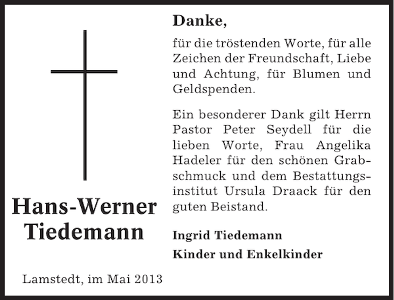 <p>Danke,<br />für die tröstenden Worte, für alle<br />Zeichen der Freundschaft, Liebe<br />und Achtung, für Blumen und<br />Geldspenden.</p><p>Hans-Werner<br />Tiedemann<br />Lamstedt, im Mai 2013</p><p>Ein besonderer Dank gilt Herrn<br />Pastor Peter Seydell für die<br />lieben Worte, Frau Angelika<br />Hadeler für den schönen Grabschmuck und dem Bestattungsinstitut Ursula Draack für den<br />guten Beistand.<br />Ingrid Tiedemann<br />Kinder und Enkelkinder</p>