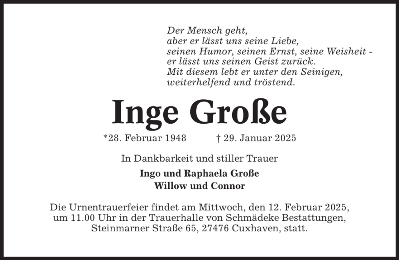 <p>Der Mensch geht,<br />aber er lässt uns seine Liebe,<br />seinen Humor, seinen Ernst, seine Weisheit er lässt uns seinen Geist zurück.<br />Mit diesem lebt er unter den Seinigen,<br />weiterhelfend und tröstend.</p><p>Inge Große<br />*28. Februar 1948</p><p>† 29. Januar 2025</p><p>In Dankbarkeit und stiller Trauer<br />Ingo und Raphaela Große<br />Willow und Connor<br />Die Urnentrauerfeier findet am Mittwoch, den 12. Februar 2025,<br />um 11.00 Uhr in der Trauerhalle von Schmädeke Bestattungen,<br />Steinmarner Straße 65, 27476 Cuxhaven, statt.</p>